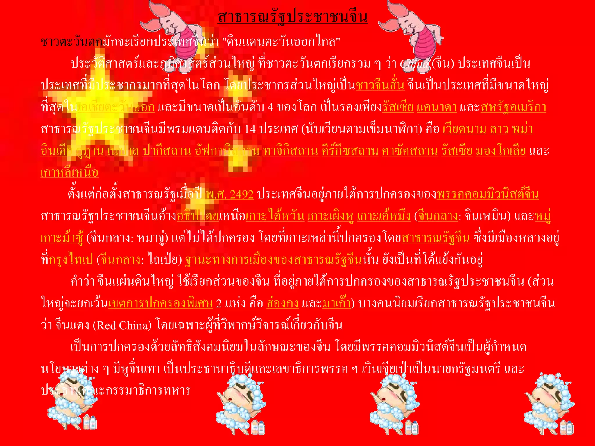 สาธารณรัฐประชาชนจีน 
ชาวตะวันตกมักจะเรียกประเทศจีนวา "ดินแดนตะวันออกไกล" 
       ประวัติศาสตรและภูมิศาสตรสวนใหญ ที่ชาวตะวันตกเรียกรวม ๆ วา China (จีน) ประเทศจีนเปน 
ประเทศที่มีประชากรมากที่สุดในโลก โดยประชากรสวนใหญเปนชาวจีนฮั่น จีนเปนประเทศที่มีขนาดใหญ 
ที่สุดในเอเชียตะวันออก และมีขนาดเปนอันดับ 4 ของโลก เปนรองเพียงรัสเซีย แคนาดา และสหรัฐอเมริกา 
สาธารณรัฐประชาชนจีนมีพรมแดนติดกับ 14 ประเทศ (นับเวียนตามเข็มนาฬิกา) คือ เวียดนาม ลาว พมา 
อินเดีย ภูฏาน เนปาล ปากีสถาน อัฟกานิสถาน ทาจิกิสถาน คีรกีซสถาน คาซัคสถาน รัสเซีย มองโกเลีย และ 
เกาหลีเหนือ 
       ตั้งแตกอตั้งสาธารณรัฐเมื่อป พ.ศ. 2492 ประเทศจีนอยูภายใตการปกครองของพรรคคอมมิวนิสตจีน 
สาธารณรัฐประชาชนจีนอางอธิปไตยเหนือเกาะไตหวัน เกาะเผิงหู เกาะเอหมึง (จีนกลาง: จินเหมิน) และหมู 
เกาะมาซู (จีนกลาง: หมาจู) แตไมไดปกครอง โดยที่เกาะเหลานี้ปกครองโดยสาธารณรัฐจีน ซึ่งมีเมืองหลวงอยู 
                           
ที่กรุงไทเป (จีนกลาง: ไถเปย) ฐานะทางการเมืองของสาธารณรัฐจีนนั้น ยังเปนที่โตแยงกันอยู 
       คําวา จีนแผนดินใหญ ใชเรียกสวนของจีน ที่อยูภายใตการปกครองของสาธารณรัฐประชาชนจีน (สวน 
ใหญจะยกเวนเขตการปกครองพิเศษ 2 แหง คือ ฮองกง และมาเกา) บางคนนิยมเรียกสาธารณรัฐประชาชนจีน 
วา จีนแดง (Red China) โดยเฉพาะผูที่วพากษวิจารณเกี่ยวกับจีน 
                                          ิ
       เปนการปกครองดวยลัทธิสังคมนิยมในลักษณะของจีน โดยมีพรรคคอมมิวนิสตจีนเปนผูกําหนด 
นโยบายตาง ๆ มีหูจิ่นเทา เปนประธานาธิบดีและเลขาธิการพรรค ฯ เวินเจียเปาเปนนายกรัฐมนตรี และ 
ประธานคณะกรรมาธิการทหาร
 