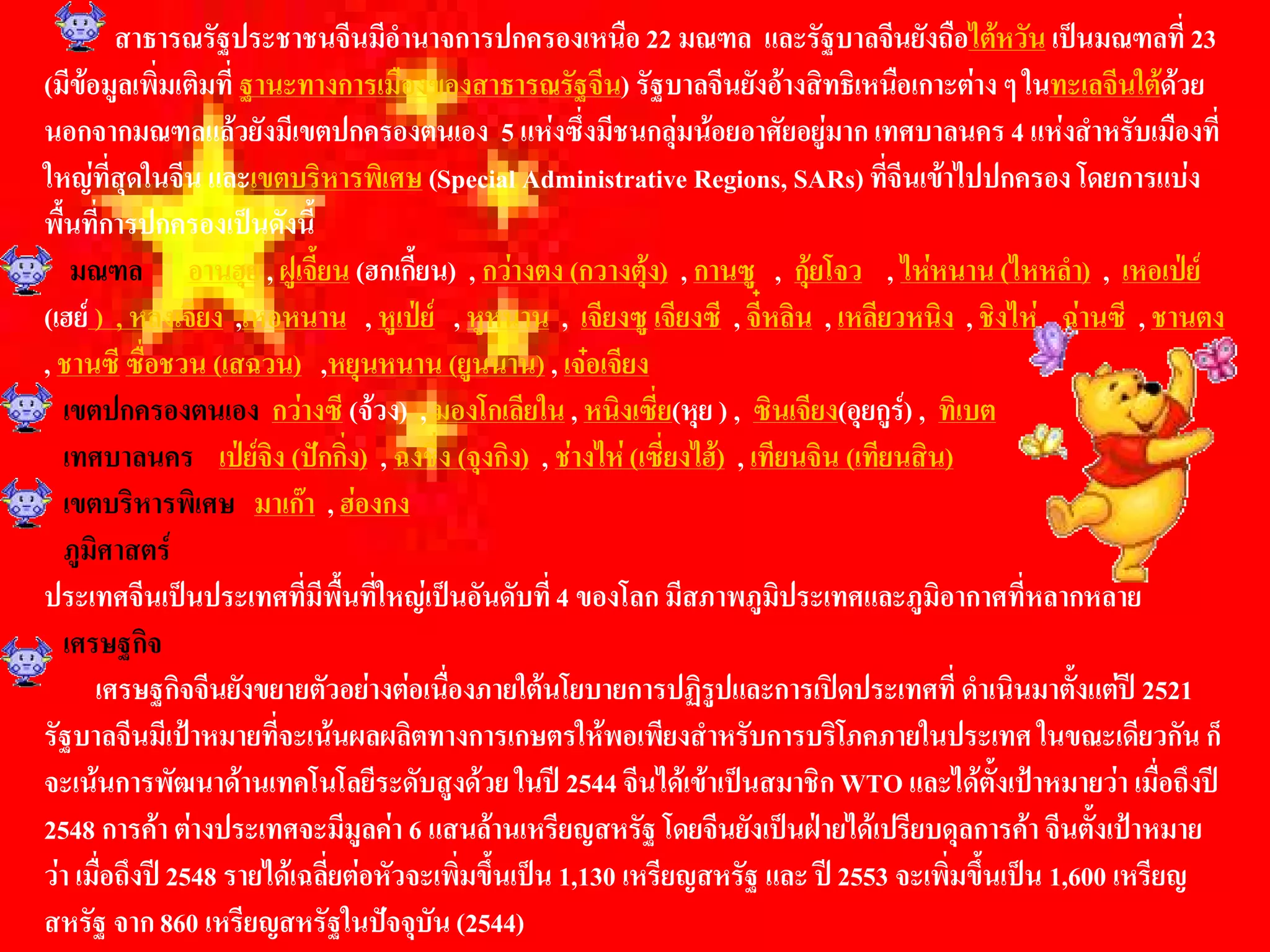 สาธารณรัฐประชาชนจีนมีอํานาจการปกครองเหนือ 22 มณฑล  และรัฐบาลจีนยังถือไตหวัน เปนมณฑลที่ 23 
(มีขอมูลเพิ่มเติมที่ ฐานะทางการเมืองของสาธารณรัฐจีน) รัฐบาลจีนยังอางสิทธิเหนือเกาะตาง ๆ ในทะเลจีนใตดวย 
นอกจากมณฑลแลวยังมีเขตปกครองตนเอง  5 แหงซึ่งมีชนกลุมนอยอาศัยอยูมาก เทศบาลนคร 4 แหงสําหรับเมืองที่ 
ใหญที่สุดในจีน และเขตบริหารพิเศษ (Special Administrative Regions, SARs) ที่จีนเขาไปปกครอง โดยการแบง 
พื้นที่การปกครองเปนดังนี้ 
    มณฑล  อานฮุย , ฝูเจี้ยน (ฮกเกี้ยน)  , กวางตง (กวางตุง)  , กานซู  ,  กุยโจว  , ไหหนาน (ไหหลํา)  ,  เหอเปย 
(เฮย )  , หลงเจียง  ,เหอหนาน  , หูเปย  , หูหนาน  ,  เจียงซู เจียงซี  , จี๋หลิน  , เหลียวหนิง  , ชิงไห  , ฉานซี  , ชานตง 
, ชานซี ซื่อชวน (เสฉวน)  ,หยุนหนาน (ยูนนาน) , เจอเจียง 
   เขตปกครองตนเอง  กวางซี (จวง)  , มองโกเลียใน , หนิงเซี่ย(หุย ) ,  ซินเจียง(อุยกูร) ,  ทิเบต 
   เทศบาลนคร  เปยจิง (ปกกิ่ง)  , ฉงชิ่ง (จุงกิง)  , ชางไห (เซี่ยงไฮ)  , เทียนจิน (เทียนสิน) 
   เขตบริหารพิเศษ  มาเกา  , ฮองกง 
   ภูมิศาสตร 
ประเทศจีนเปนประเทศที่มีพื้นที่ใหญเปนอันดับที่ 4 ของโลก มีสภาพภูมิประเทศและภูมิอากาศที่หลากหลาย 
   เศรษฐกิจ 
      เศรษฐกิจจีนยังขยายตัวอยางตอเนื่องภายใตนโยบายการปฏิรูปและการเปดประเทศที่ ดําเนินมาตั้งแตป 2521 
รัฐบาลจีนมีเปาหมายที่จะเนนผลผลิตทางการเกษตรใหพอเพียงสําหรับการบริโภคภายในประเทศ ในขณะเดียวกัน ก็ 
จะเนนการพัฒนาดานเทคโนโลยีระดับสูงดวย ในป 2544 จีนไดเขาเปนสมาชิก WTO และไดตั้งเปาหมายวา เมื่อถึงป 
2548 การคา ตางประเทศจะมีมูลคา 6 แสนลานเหรียญสหรัฐ โดยจีนยังเปนฝายไดเปรียบดุลการคา จีนตั้งเปาหมาย 
วา เมื่อถึงป 2548 รายไดเฉลี่ยตอหัวจะเพิ่มขึ้นเปน 1,130 เหรียญสหรัฐ และ ป 2553 จะเพิ่มขึ้นเปน 1,600 เหรียญ 
สหรัฐ จาก 860 เหรียญสหรัฐในปจจุบัน (2544)
 