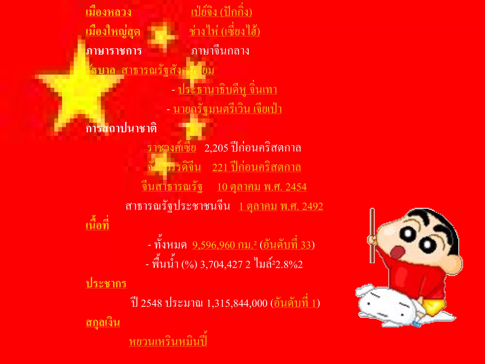 เมืองหลวง                   เปยจง (ปกกิง) 
                                  ิ       ่
เมืองใหญสุด               ชางไห (เซี่ยงไฮ) 
ภาษาราชการ                  ภาษาจีนกลาง 
รัฐบาล  สาธารณรัฐสังคมนิยม 
                       - ประธานาธิบดีหู จิ่นเทา 
                      - นายกรัฐมนตรีเวิน เจียเปา 
การสถาปนาชาติ 
               ราชวงศเซี้ย  2,205 ปกอนคริสตกาล 
               จักรวรรดิจีน  221 ปกอนคริสตกาล 
              จีนสาธารณรัฐ  10 ตุลาคม พ.ศ. 2454 
          สาธารณรัฐประชาชนจีน  1 ตุลาคม พ.ศ. 2492 
เนื้อที่ 
                - ทั้งหมด  9,596,960 กม.² (อันดับที่ 33) 
               - พื้นน้ํา (%) 3,704,427 2 ไมล²2.8%2 
ประชากร 
           ป 2548 ประมาณ 1,315,844,000 (อันดับที่ 1) 
สกุลเงิน 
           หยวนเหรินหมินป
 