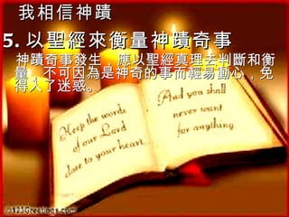我相信神蹟 5. 以聖經來衡量神蹟奇事  神蹟奇事發生，應以聖經真理去判斷和衡量，不可因為是神奇的事而輕易動心，免得入了迷惑。 