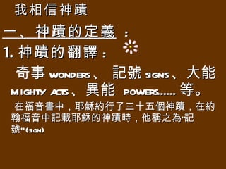 我相信神蹟 一、神蹟的定義   : 1. 神蹟的翻譯 : 奇事 wonders 、 記號 signs 、大能 mighty acts 、異能  powers...... 等。 在福音書中，耶穌約行了三十五個神蹟，在約翰福音中記載耶穌的神蹟時，他稱之為”記號” (sign)  