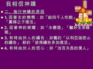 我相信神蹟 二、施行神蹟的原因 1. 因著主的憐憫 ：如「給四千人吃飽」  「寡婦之子復活」 2. 因著神的榮耀 ：如「水變酒」「醫好生來瞎眼」 3. 有時由於人的禱告 ：如舊約「以利亞迦密山的禱告」 新約「彼得禱告多加復活」 4. 有時由於人的信心 ：如「治百夫長的僕人」 