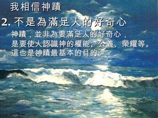 我相信神蹟 2. 不是為滿足人的好奇心  神蹟，並非為要滿足人的好奇心， 是要使人認識神的權能、公義、榮耀等。 這也是神蹟最基本的目的。 