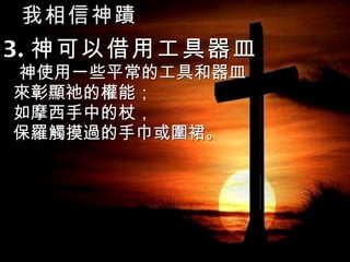我相信神蹟 3. 神可以借用工具器皿 神使用一些平常的工具和器皿 來彰顯祂的權能； 如摩西手中的杖， 保羅觸摸過的手巾或圍裙。 
