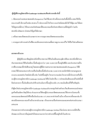 ผู้ปฏิบัตงานภูมิสถาปȨก-Landscape-Architectจะต้ องทางานหลัก ดังนี้
         ิ

1. เขียนแบบร่ างแสดงภาพแผนผัง (Perspective) โดยใช้มาตราส่ วนที่เหมาะสมกับพื้นที่น้ น แสดงให้เห็น
                                                                                   ั
                                                                                 ่
ถนน ทางเท้า ตึกรามบ้านช่อง สะพาน รั้ว ท่อระบายน้ าโสโครก แนะนาชนิดของต้นไม้ ไม้พุม และไม้ดอก
ให้ปลูกตามที่ต่างๆ ให้เหมาะสมกับลักษณะที่ดินและกลมกลืนกับสถาปั ตยกรรมที่มีอยูแล้ว ร่ วมกับ
                                                                             ่
สถาปนิก มัฑณากร นาเสนอให้ลูกค้าพิจารณา

2. เตรี ยมรายละเอียดและประมาณการราคา ควบคุมรายละเอียดของแบบแปลน

3. ควบคุมการทางานอย่างใกล้ชิด และต้องออกภาคสนามเพื่อตรวจดูงาน และแก้ไข ให้เป็ นไปตามข้อตกลง



สภาพการจ้ างงาน

       ผูปฏิบติงานอาชีพภูมิสถาปȨกที่รับราชการจะได้รับเงิ นเดือนตามวุฒิการศึกษา สถาปนิกที่ทางาน
         ้ ั
                                       ่                               ่ ั
กับภาคเอกชนจะได้รับเงินเดือน ขั้นต้นอยูระหว่าง 7,000 -8,000 บาท ขึ้นอยูกบฝี มือ และประสบการณ์ใน
การฝึ กงานขณะที่กาลังศึกษาอยู่ โดยเฉพาะผูที่มีความสามารถวาดภาพแสดงแผนผัง (Perspective) ได้ดี
                                         ้
อาจจะได้ค่าตอบแทนการทางานเป็ นเงินเดือนขั้นต้นประมาณ 10,000 บาท และมีสวัสดิการตามกฎหมาย
                                               ่ ั
แรงงาน และผลประโยชน์อย่างอื่น เช่น โบนัสขึ้นอยูกบ โครงการงานแต่ละโครงการเมื่อโครงการเสร็ จสิ้ น
ลง ผูประกอบภูมิสถาปȨก-Landscape-Architectจะได้รับโบนัส เป็ น 2-3 เท่าของเงินเดือนและมีโบนัสสิ้ นปี
     ้
                                                      ่
อีกต่างหากการ ขึ้นเงินเดือนประจาปี จะประเมินการขึ้นอยูในระดับ 10% ของเงินเดือนที่ได้ในปั จจุบน
                                                                                             ั

ถ้าผูสนใจประกอบภูมิสถาปȨก-Landscape-Architectประกอบธุ รกิจส่ วนตัวเอง ก็จะต้องออกแบบนาเสนอ
     ้
ลูกค้าพร้อมจัดหาวัสดุให้ครบ ส่ วนมากรายได้ของผูประกอบอาชีพของตนเองจะได้จากการรับเหมาทั้ง
                                               ้
ออกแบบและจัดตกแต่งให้อีกเป็ นเงินประมาณ 10 % ของราคาค่าก่อสร้างบ้าน หรื ออาคารทั้งหมด เช่น ถ้า
สถาปนิกออกแบบ และสร้างบ้านราคาประมาณ 5 ล้านบาท จะเป็ นค่าออกแบบและตกแต่งสวนประมาณ 5
แสนบาท

กาหนดเวลาการทางานของผูประกอบภูมิสถาปȨก-Landscape-Architectไม่แน่นอน เพราะงานที่ทาเป็ น
                      ้
ลักษณะงานโครงการจึงมุ่งผลสาเร็ จของงานมากกว่าการทางานที่ข้ ึนอยูกบชัวโมงทางาน
                                                                ่ ั ่
 