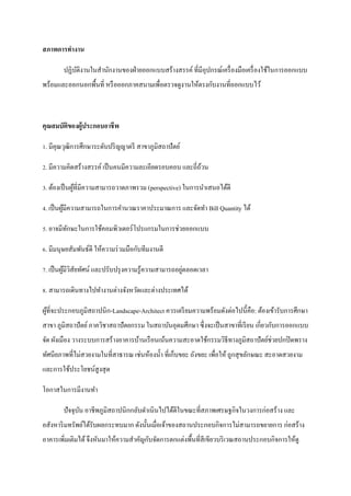 สภาพการทางาน

        ปฏิบติงานในสานักงานของฝ่ ายออกแบบสร้างสรรค์ ที่มีอุปกรณ์เครื่ องมือเครื่ องใช้ในการออกแบบ
            ั
พร้อมและออกนอกพื้นที่ หรื อออกภาคสนามเพื่อตรวจดูงานให้ตรงกับงานที่ออกแบบไว้



คุณสมบัติของผู้ประกอบอาชี พ

1. มีคุณวุฒิการศึกษาระดับปริ ญญาตรี สาขาภูมิสถาปัตย์

2. มีความคิดสร้างสรรค์ เป็ นคนมีความละเอียดรอบคอบ และถี่ถวน
                                                         ้

3. ต้องเป็ นผูที่มีความสามารถวาดภาพรวม (perspective) ในการนาเสนอได้ดี
              ้

4. เป็ นผูมีความสามารถในการคานวณราคาประมาณการ และจัดทา Bill Quantity ได้
          ้

5. อาจมีทกษะในการใช้คอมพิวเตอร์ โปรแกรมในการช่วยออกแบบ
         ั

6. มีมนุษยสัมพันธ์ดี ให้ความร่ วมมือกับทีมงานดี

                                                       ่
7. เป็ นผูมีวสัยทัศน์ และปรับปรุ งความรู ้ความสามารถอยูตลอดเวลา
          ้ ิ

8. สามารถเดินทางไปทางานต่างจังหวัดและต่างประเทศได้

ผูที่จะประกอบภูมิสถาปȨก-Landscape-Architect ควรเตรี ยมความพร้อมดังต่อไปนี้คือ: ต้องเข้ารับการศึกษา
  ้
สาขา ภูมิสถาปั ตย์ ภาควิชาสถาปั ตยกรรม ในสถาบันอุดมศึกษา ซึ่ งจะเป็ นสาขาที่เรี ยน เกี่ยวกับการออกแบบ
จัด ผังเมือง วางระบบการสร้างอาคารบ้านเรื อน๶น้นความสะอาดใช้กรรมวิธีทางภูมิสถาปั ตย์ช่วยปกปิ ดพราง
ทัศนียภาพที่ไม่สวยงามในที่สาธารณ เช่นห้องน้ า ที่เก็บขยะ ถังขยะ เพื่อให้ ถูกสุ ขลักษณะ สะอาดสวยงาม
และการใช้ประโยชน์สูงสุ ด

โอกาสในการมีงานทา

        ปัจจุบน อาชีพภูมิสถาปȨกกลับดา๶นินไปได้ดีในขณะที่สภาพเศรษฐกิจในวงการก่อสร้าง และ
              ั
อสังหาริ มทรัพย์ได้รับผลกระทบมาก ดังนั้นเมื่อเจ้าของสถานประกอบกิจการไม่สามารถขยายการ ก่อสร้าง
อาคารเพิ่มเติมได้ จึงหันมาให้ความสาคัญกับจัดการตกแต่งพื้นที่สีเขียวบริ เวณสถานประกอบกิจการให้ดู
 