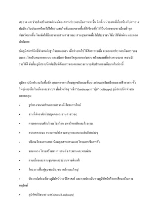 สะอาด และช่วยส่ งเสริ มภาพลักษณ์ของสถานประกอบกิจการมากขึ้น อีกทั้งหน่วยงานที่เกี่ยวข้องกับการวาง
ผังเมือง ในประเทศไทยได้ให้ความสนใจเพิมและขยายพื้นที่สีเขียวเพื่อให้เป็ นปอดของชาวเมืองทัวทุก
                                     ่                                                  ่
จังหวัดมากขึ้น โดยจัดให้มีการขยายสวนสาธารณะ สวนสุ ขภาพเพื่อให้ประชาชนได้มาใช้พกผ่อน และออก
                                                                              ั
กาลังกาย

นักภูมิสถาปȨกที่ทางานกับธุ รกิจภาคเอกชน เมื่อทางานไปได้สักระยะหนึ่ง จะออกมาประกอบกิจการ ของ
ตนเอง โดยรับเหมาออกแบบ และบริ การจัดหาวัสดุมาตกแต่งสวน หรื อสถานที่อย่างครบวงจร เพราะมี
รายได้ดี ดังนั้น ภูมิสถาปȨกยังเป็ นที่ตองการของตลาดแรงงานระดับปานกลางถึงมากในช่วงนี้
                                        ้



ภูมิสถาปȨกทางานในพื้นที่ภายนอกอาคารเกือบทุกชนิ ดและพื้นบางส่ วนภายในหรื อบนดาดฟ้ าอาคาร ทั้ง
ใหญ่และเล็ก ในเมืองและชนบท ทั้งด้วยวัสดุ “แข็ง” (hardscape) / “นุ่ม” (softscape) ภูมิสถาปȨกทางาน
ครอบคลุม:

„          รู ปทรง ขนาดส่ วนและการวางผังโครงการใหม่

„          งานที่พกอาศัยส่ วนบุคคลและงานสาธารณะ
                  ั

„          การออกแบบผังบริ เวณโรงเรี ยน มหาวิทยาลัยและโรงแรม

„          สวนสาธารณะ สนามกอล์ฟ สวนสนุกและสนามเล่นกีฬาต่างๆ

„          บริ เวณโครงการเคหะ นิคมอุตสาหกรรมและโครงการเชิงการค้า

„          ทางหลวง โครงสร้างทางการขนส่ ง สะพานและทางผ่าน

„          ลานเมืองและลานชุมชนและระบบทางเดินเท้า

„          โครงการฟื้ นฟูชุมชนเมืองขนาดเล็กและใหญ่

„          ป่ า แหล่งท่องเที่ยว ภูมิทศน์ประวัติศาสตร์ และการประเมินทางภูมิทศน์หรื อการศึกษาด้านการ
                                     ั                                     ั
อนุรักษ์

„          ภูมิทศน์วฒนธรรม (Cultural Landscape)
                ั ั
 