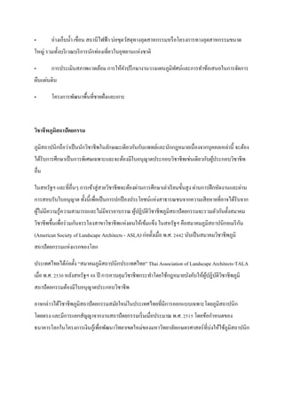 „       อ่างเก็บน้ า เขื่อน สถานีไฟฟ้ า บ่อขุดวัสดุทางอุตสาหกรรมหรื อโครงการทางอุตสาหกรรมขนาด
ใหญ่ รวมทั้งบริ เวณบริ การนักท่องเที่ยวในอุทยานแห่งชาติ

„       การประเมินสภาพแวดล้อม การให้คาปรึ กษางานวางแผนภูมิทศน์และการทาข้อเสนอในการจัดการ
                                                           ั
ผืนแผ่นดิน

„       โครงการพัฒนาพื้นที่ชายฝั่งและเกาะ



วิชาชี พภูมิสถาปัตยกรรม

ภูมิสถาปȨกถือว่าเป็ นนักวิชาชีพในลักษณะเดียวกันกับแพทย์และนักกฎหมาย๶นื่องจากบุคคลเหล่านี้ จะต้อง
ได้รับการศึกษาเป็ นการพิเศษเฉพาะและจะต้องมีใบอนุ ญาตประกอบวิชาชีพเช่นเดียวกับผูประกอบวิชาชีพ
                                                                               ้
อื่น

ในสหรัฐฯ และที่อื่นๆ การเข้าสู่ สายวิชาชีพจะต้องผ่านการศึกษาเล่าเรี ยนขั้นสู ง ผ่านการฝึ กหัดงานและผ่าน
การสอบรับใบอนุญาต ทั้งนี้ เพื่อเป็ นการปกป้ องประโยชน์แห่งสาธารณชนจากความเสี ยหายที่อาจได้รับจาก
ผูไม่มีความรู ้ความสามารถและไม่มีจรรยาบรรณ ผูปฏิบติวชาชีพภูมิสถาปั ตยกรรมจะรวมตัวกันตั้งสมาคม
  ้                                          ้ ั ิ
                                                                                              ั
วิชาชีพขึ้นเพื่อร่ วมกันจรรโลงสาขาวิชาชีพแห่งตนให้เข้มแข็ง ในสหรัฐฯ คือสมาคมภูมิสถาปȨกอเมริ กน
(American Society of Landscape Architects - ASLA) ก่อตั้งเมื่อ พ.ศ. 2442 นับเป็ นสมาคมวิชาชีพภูมิ
สถาปั ตยกรรมแห่งแรกของโลก

ประเทศไทยได้ก่อตั้ง “สมาคมภูมิสถาปȨกประเทศไทย” Thai Association of Landscape Architects-TALA
เมื่อ พ.ศ. 2530 หลังสหรัฐฯ 88 ปี การควบคุมวิชาชีพกระทาโดยใช้กฎหมายบังคับให้ผปฏิบติวชาชีพภูมิ
                                                                            ู้ ั ิ
สถาปัตยกรรมต้องมีใบอนุญาตประกอบวิชาชีพ

อาจกล่าวได้วชาชีพภูมิสถาปั ตยกรรมสมัยใหม่ในประเทศไทยที่มีการออกแบบเฉพาะโดยภูมิสถาปȨก
            ิ
โดยตรง และมีการแยกสัญญาจากงานสถาปั ตยกรรมเริ่ มเมื่อประมาณ พ.ศ. 2515 โดยข้อกาหนดของ
ธนาคารโลกในโครงการเงินกูเ้ พื่อพัฒนาวิทยาเขตใหม่ของมหาวิทยาลัยเกษตรศาสตร์ ที่บ่งให้ใช้ภูมิสถาปȨก
 