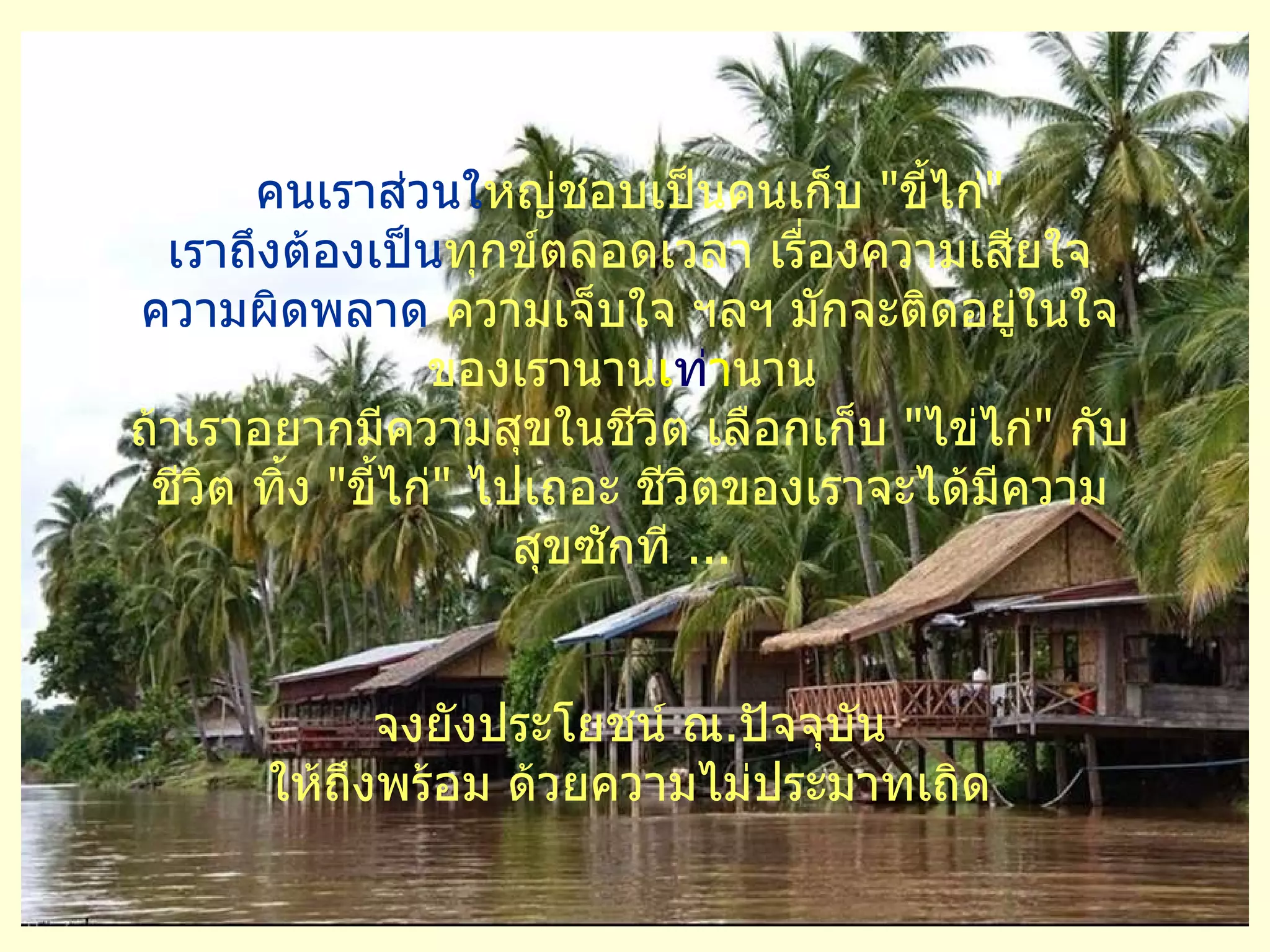 คนเราส่วนใ หญ่ชอบเป็นคนเก็บ   " ขี้ไก่ " เราถึงต้องเป็น ทุกข์ตลอดเวลา เรื่องความเสียใจ  ความผิดพลาด  ความเจ็บใจ ฯลฯ มักจะติดอยู่ในใจ ของเรานาน เ ท่ า นาน   ถ้าเราอยากมีความสุขในชีวิต เลือกเก็บ   " ไข่ไก่ "   กับชีวิต ทิ้ง   " ขี้ไก่ "   ไปเถอะ ชีวิตของเราจะได้มีความสุขซักที  ...   จงยังประโยชน์ ณ . ปัจจุบัน ให้ถึงพร้อม ด้วยความไม่ประมาทเถิด 