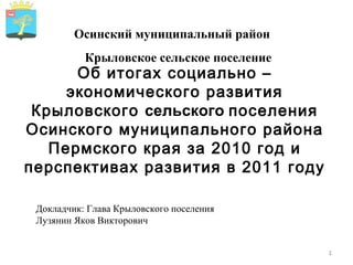 Осинский муниципальный район Об итогах социально – экономического развития Крыловского  сельского  поселения Осинского муниципального района Пермского края за 2010 год и перспективах развития в 2011 году Докладчик: Глава Крыловского поселения Лузянин Яков Викторович Крыловское сельское поселение 