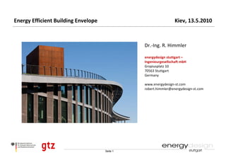 Energy Efficient Building Envelope                               Kiev, 13.5.2010



                                               Dr.‐Ing. R. Himmler

                                               energydesign stuttgart –
                                               Ingenieurgesellschaft mbH
                                               Gropiusplatz 10 
                                               70563 Stuttgart
                                               Germany

                                               www.energydesign‐st.com
                                               robert.himmler@energydesign‐st.com




                                     Seite 1
 