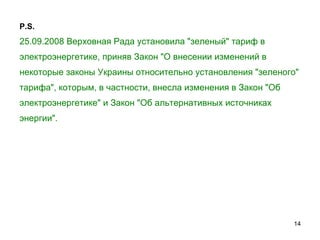 P.S. 25.09.2008 Верховная Рада установила "зеленый" тариф в электроэнергетике, приняв Закон "О внесении изменений в некоторые законы Украины относительно установления "зеленого"  тарифа", которым, в частности, внесла изменения в Закон "Об  электроэнергетике" и Закон "Об альтернативных источниках  энергии".   
