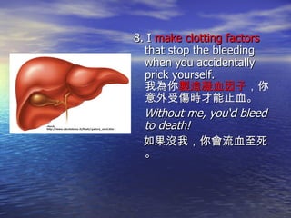 8. I  make clotting factors  that stop the bleeding when you accidentally prick yourself. 我為你 製造凝血因子 ，你意外受傷時才能止血。  Without me, you‘d bleed to death!  如果沒我，你會流血至死。 