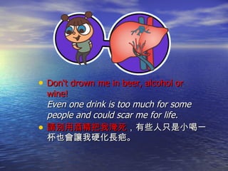 Don‘t drown me in beer, alcohol or wine!  Even one drink is too much for some people and could scar me for life.  請別用酒精把我淹死 ，有些人只是小喝一杯也會讓我硬化長疤。 