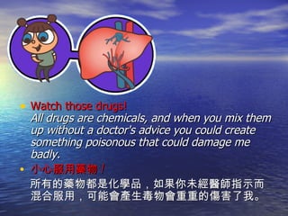 Watch those drugs!   All drugs are chemicals, and when you mix them up without a doctor's advice you could create something poisonous that could damage me badly.  小心服用藥物 ! 所有的藥物都是化學品，如果你未經醫師指示而混合服用，可能會產生毒物會重重的傷害了我。 