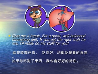 Give me a break. Eat a good, well balanced nourishing diet. If you eat the right stuff for me, I'll really do my stuff for you! 給我時間休息。  吃良好、均衡及營養的食物。 如果你吃對了東西，我也會好好的待你。 