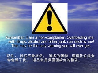 Remember: I am a non-complainer. Overloading me with drugs, alcohol and other junk can destroy me! This may be the only warning you will ever get. 記住 :  我從不會抱怨。  過多的藥物、酒精及垃圾食物會毀了我。  這些就是我僅僅給你的警告。 