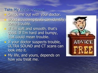 Take My Advice, Please! Check me out with your doctor.  Blood screening tests can identify some trouble.  If I'm soft and smooth, that's good. If I'm hard and bumpy, that could mean trouble. If your doctor suspects trouble, ULTRA SOUND and CT scans can look into it.  My life, and yours, depends on how you treat me.  