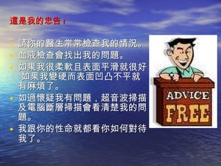 這是我的忠告 ! 請你的醫生常常檢查我的情況。  血液檢查會找出我的問題。 如果我很柔軟且表面平滑就很好。 如果我變硬而表面凹凸不平就有麻煩了。 如過懷疑我有問題，超音波掃描及電腦斷層掃描會看清楚我的問題。 我跟你的性命就都看你如何對待我了。   