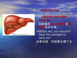 I  store the iron  reserves you need, as well as a lot of  vitamins and other minerals. 我能儲存 鐵、維他命 及 礦物質 供你所需。 Without me, you wouldn‘t have the strength to carry on!  如果沒我，你就無法撐下去 ! 