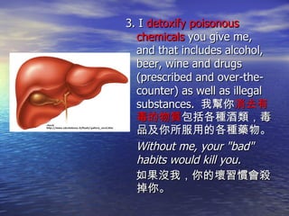 3. I  detoxify poisonous chemicals  you give me, and that includes alcohol, beer, wine and drugs (prescribed and over-the-counter) as well as illegal substances.  我幫你 消去有毒的物質 包括各種酒類 ，毒品 及你所服用的各種藥物。 Without me, your "bad" habits would kill you. 如果沒我，你的壞習慣會殺掉你。 