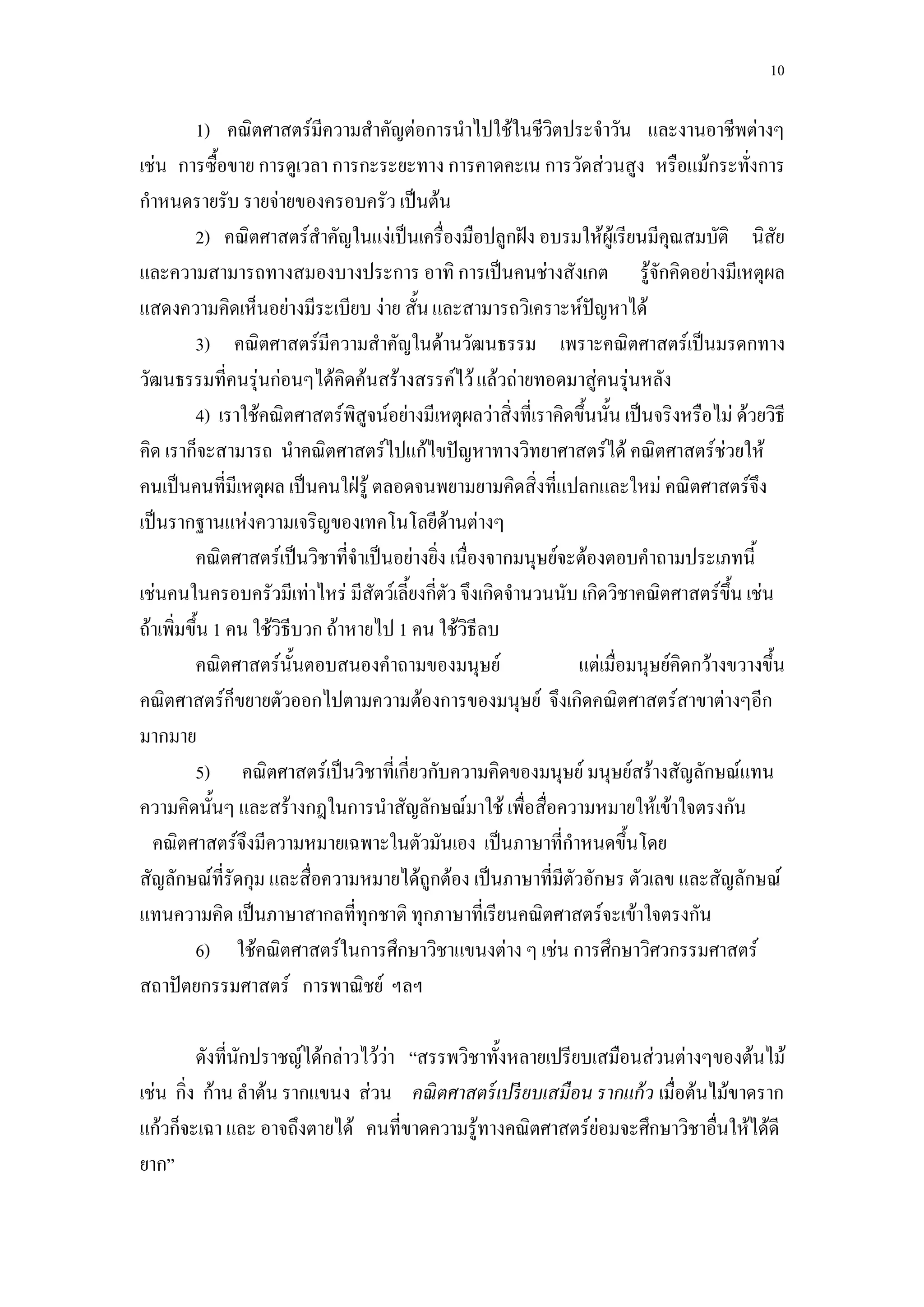 10

         1) คณิตศาสตร์มีความสาคัญต่อการนาไปใช้ในชีวิตประจาวัน และงานอาชีพต่างๆ
เช่น การซื้อขาย การดูเวลา การกะระยะทาง การคาดคะเน การวัดส่วนสูง หรือแม้กระทั่งการ
กาหนดรายรับ รายจ่ายของครอบครัว เป็นต้น
         2) คณิตศาสตร์สาคัญในแง่เป็นเครื่องมือปลูกฝัง อบรมให้ผู้เรียนมีคุณสมบัติ นิสัย
และความสามารถทางสมองบางประการ อาทิ การเป็นคนช่างสังเกต รู้จักคิดอย่างมีเหตุผล
แสดงความคิดเห็นอย่างมีระเบียบ ง่าย สั้น และสามารถวิเคราะห์ปัญหาได้
         3) คณิตศาสตร์มีความสาคัญในด้านวัฒนธรรม เพราะคณิตศาสตร์เป็นมรดกทาง
วัฒนธรรมที่คนรุ่นก่อนๆได้คิดค้นสร้างสรรค์ไว้ แล้วถ่ายทอดมาสู่คนรุ่นหลัง
         4) เราใช้คณิตศาสตร์พิสูจน์อย่างมีเหตุผลว่าสิ่งที่เราคิดขึ้นนั้น เป็นจริงหรือไม่ ด้วยวิธี
คิด เราก็จะสามารถ นาคณิตศาสตร์ไปแก้ไขปัญหาทางวิทยาศาสตร์ได้ คณิตศาสตร์ช่วยให้
คนเป็นคนที่มีเหตุผล เป็นคนใฝ่รู้ ตลอดจนพยามยามคิดสิ่งที่แปลกและใหม่ คณิตศาสตร์จึง
เป็นรากฐานแห่งความเจริญของเทคโนโลยีด้านต่างๆ
         คณิตศาสตร์เป็นวิชาที่จาเป็นอย่างยิ่ง เนื่องจากมนุษย์จะต้องตอบคาถามประเภทนี้
เช่นคนในครอบครัวมีเท่าไหร่ มีสัตว์เลี้ยงกี่ตัว จึงเกิดจานวนนับ เกิดวิชาคณิตศาสตร์ขึ้น เช่น
ถ้าเพิ่มขึ้น 1 คน ใช้วิธีบวก ถ้าหายไป 1 คน ใช้วิธีลบ
         คณิตศาสตร์นั้นตอบสนองคาถามของมนุษย์                    แต่เมื่อมนุษย์คิดกว้างขวางขึ้น
คณิตศาสตร์ก็ขยายตัวออกไปตามความต้องการของมนุษย์ จึงเกิดคณิตศาสตร์สาขาต่างๆอีก
มากมาย
         5) คณิตศาสตร์เป็นวิชาที่เกี่ยวกับความคิดของมนุษย์ มนุษย์สร้างสัญลักษณ์แทน
ความคิดนั้นๆ และสร้างกฎในการนาสัญลักษณ์มาใช้ เพื่อสื่อความหมายให้เข้าใจตรงกัน
  คณิตศาสตร์จึงมีความหมายเฉพาะในตัวมันเอง เป็นภาษาที่กาหนดขึ้นโดย
สัญลักษณ์ที่รัดกุม และสื่อความหมายได้ถูกต้อง เป็นภาษาที่มีตัวอักษร ตัวเลข และสัญลักษณ์
แทนความคิด เป็นภาษาสากลที่ทุกชาติ ทุกภาษาที่เรียนคณิตศาสตร์จะเข้าใจตรงกัน
         6) ใช้คณิตศาสตร์ในการศึกษาวิชาแขนงต่าง ๆ เช่น การศึกษาวิศวกรรมศาสตร์
สถาปัตยกรรมศาสตร์ การพาณิชย์ ฯลฯ

         ดังที่นักปราชญ์ได้กล่าวไว้ว่า “สรรพวิชาทั้งหลายเปรียบเสมือนส่วนต่างๆของต้นไม้
เช่น กิ่ง ก้าน ลาต้น รากแขนง ส่วน คณิ ตศาสตร์ เปรี ยบเสมือน รากแก้ ว เมื่อต้นไม้ขาดราก
แก้วก็จะเฉา และ อาจถึงตายได้ คนที่ขาดความรู้ทางคณิตศาสตร์ย่อมจะศึกษาวิชาอื่นให้ได้ดี
ยาก”
 