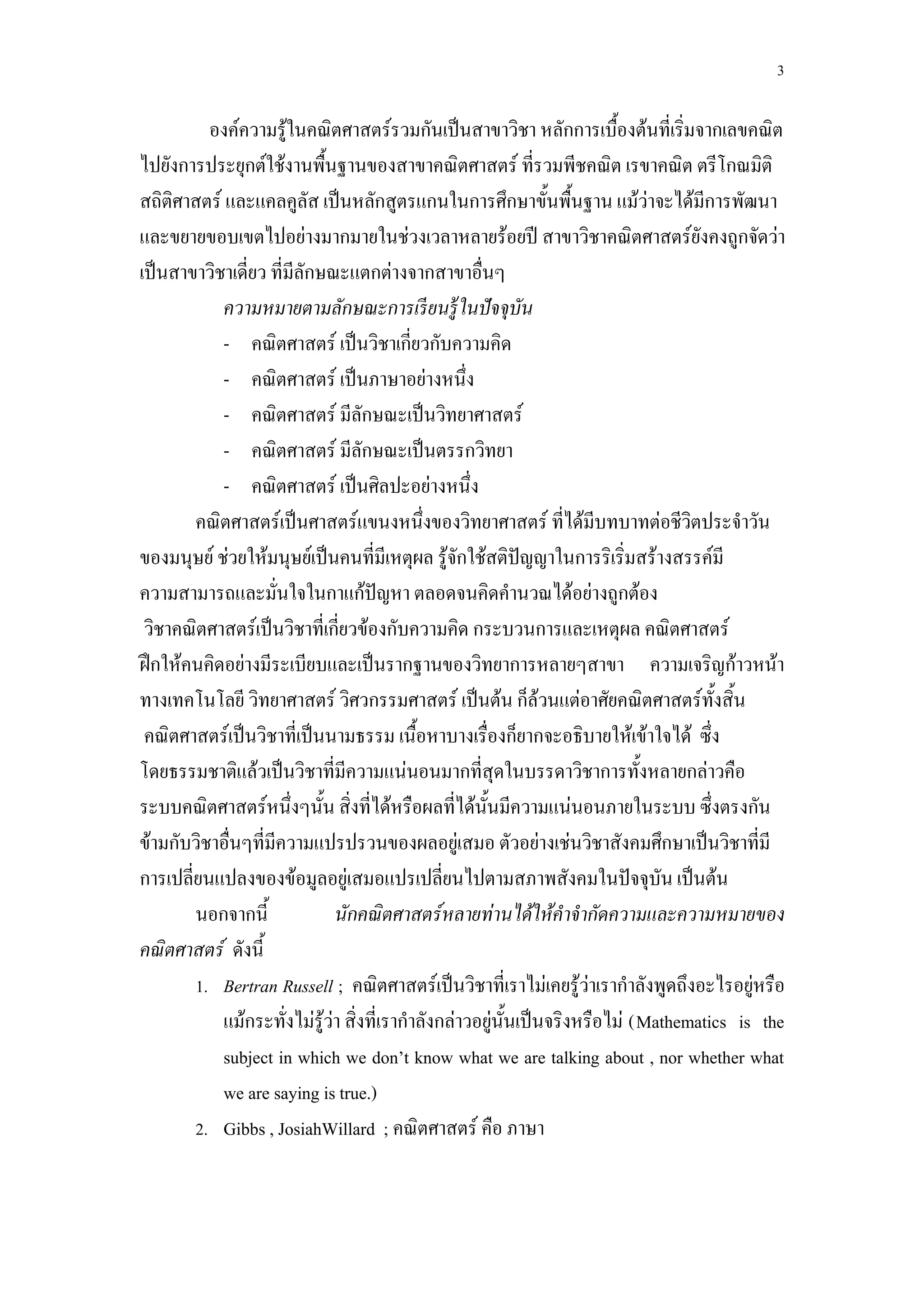 3

          องค์ความรู้ในคณิตศาสตร์รวมกันเป็นสาขาวิชา หลักการเบื้องต้นที่เริ่มจากเลขคณิต
ไปยังการประยุกต์ใช้งานพื้นฐานของสาขาคณิตศาสตร์ ที่รวมพีชคณิต เรขาคณิต ตรีโกณมิติ
สถิติศาสตร์ และแคลคูลัส เป็นหลักสูตรแกนในการศึกษาขั้นพื้นฐาน แม้ว่าจะได้มีการพัฒนา
และขยายขอบเขตไปอย่างมากมายในช่วงเวลาหลายร้อยปี สาขาวิชาคณิตศาสตร์ยังคงถูกจัดว่า
เป็นสาขาวิชาเดี่ยว ที่มีลักษณะแตกต่างจากสาขาอื่นๆ
            ความหมายตามลักษณะการเรี ยนรู้ ในปั จจุบัน
            - คณิตศาสตร์ เป็นวิชาเกี่ยวกับความคิด
            - คณิตศาสตร์ เป็นภาษาอย่างหนึ่ง
            - คณิตศาสตร์ มีลักษณะเป็นวิทยาศาสตร์
            - คณิตศาสตร์ มีลักษณะเป็นตรรกวิทยา
            - คณิตศาสตร์ เป็นศิลปะอย่างหนึ่ง
        คณิตศาสตร์เป็นศาสตร์แขนงหนึ่งของวิทยาศาสตร์ ที่ได้มีบทบาทต่อชีวิตประจาวัน
ของมนุษย์ ช่วยให้มนุษย์เป็นคนที่มีเหตุผล รู้จักใช้สติปัญญาในการริเริ่มสร้างสรรค์มี
ความสามารถและมั่นใจในกาแก้ปัญหา ตลอดจนคิดคานวณได้อย่างถูกต้อง
 วิชาคณิตศาสตร์เป็นวิชาที่เกี่ยวข้องกับความคิด กระบวนการและเหตุผล คณิตศาสตร์
ฝึกให้คนคิดอย่างมีระเบียบและเป็นรากฐานของวิทยาการหลายๆสาขา ความเจริญก้าวหน้า
ทางเทคโนโลยี วิทยาศาสตร์ วิศวกรรมศาสตร์ เป็นต้น ก็ล้วนแต่อาศัยคณิตศาสตร์ทั้งสิ้น
 คณิตศาสตร์เป็นวิชาที่เป็นนามธรรม เนื้อหาบางเรื่องก็ยากจะอธิบายให้เข้าใจได้ ซึ่ง
โดยธรรมชาติแล้วเป็นวิชาที่มีความแน่นอนมากที่สุดในบรรดาวิชาการทั้งหลายกล่าวคือ
ระบบคณิตศาสตร์หนึ่งๆนั้น สิ่งที่ได้หรือผลที่ได้นั้นมีความแน่นอนภายในระบบ ซึ่งตรงกัน
ข้ามกับวิชาอื่นๆที่มีความแปรปรวนของผลอยู่เสมอ ตัวอย่างเช่นวิชาสังคมศึกษาเป็นวิชาที่มี
การเปลี่ยนแปลงของข้อมูลอยู่เสมอแปรเปลี่ยนไปตามสภาพสังคมในปัจจุบัน เป็นต้น
        นอกจากนี้             นักคณิตศาสตร์หลายท่านได้ให้คาจากัดความและความหมายของ
คณิตศาสตร์ ดังนี้
        1. Bertran Russell ; คณิตศาสตร์เป็นวิชาที่เราไม่เคยรู้ว่าเรากาลังพูดถึงอะไรอยู่หรือ
            แม้กระทั่งไม่รู้ว่า สิ่งที่เรากาลังกล่าวอยู่นั้นเป็นจริงหรือไม่ (Mathematics is the
            subject in which we don’t know what we are talking about , nor whether what
            we are saying is true.)
        2. Gibbs , JosiahWillard ; คณิตศาสตร์ คือ ภาษา
 