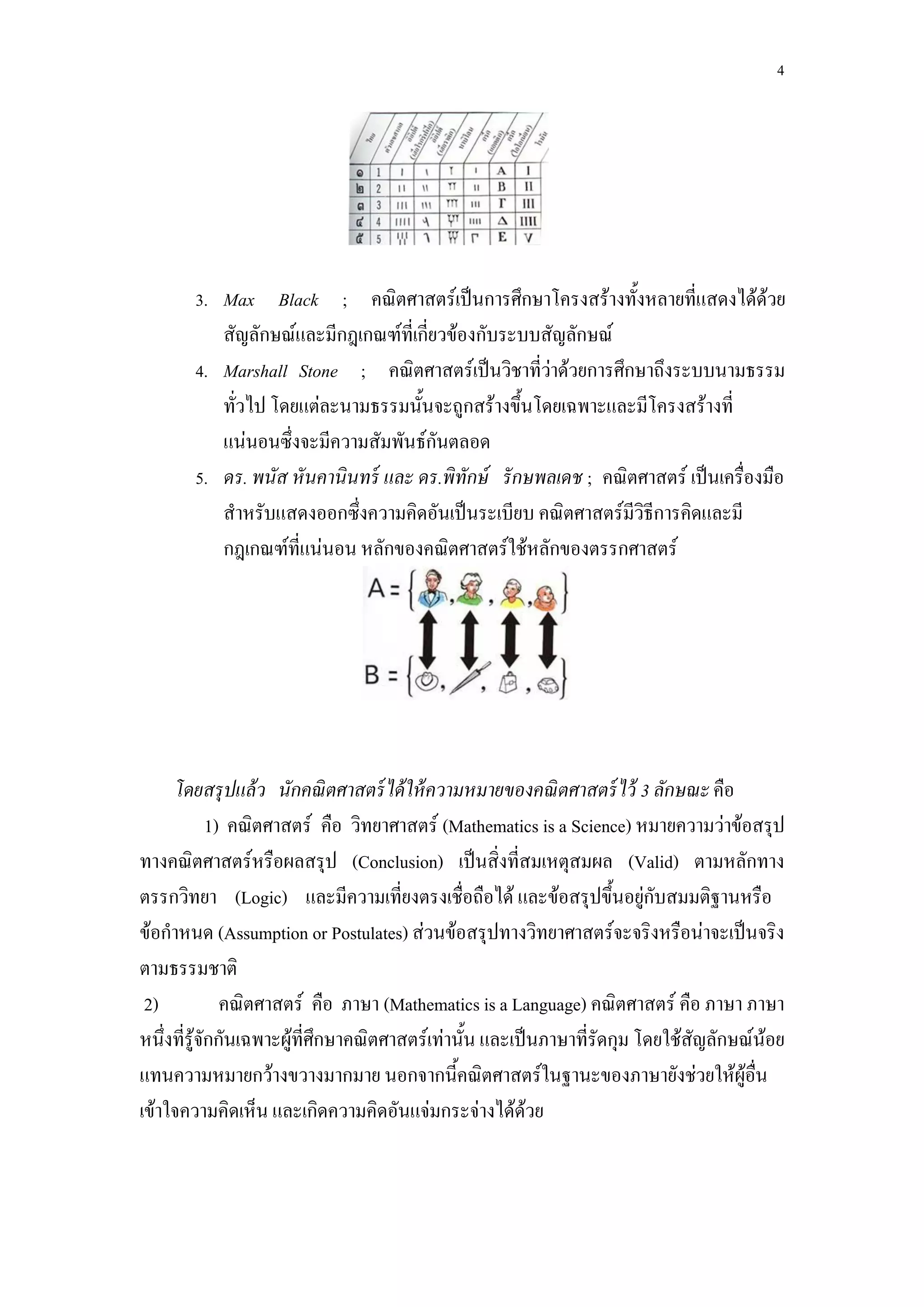 4




       3. Max Black ; คณิตศาสตร์เป็นการศึกษาโครงสร้างทั้งหลายที่แสดงได้ด้วย
          สัญลักษณ์และมีกฎเกณฑ์ที่เกี่ยวข้องกับระบบสัญลักษณ์
       4. Marshall Stone ; คณิตศาสตร์เป็นวิชาที่ว่าด้วยการศึกษาถึงระบบนามธรรม
          ทั่วไป โดยแต่ละนามธรรมนั้นจะถูกสร้างขึ้นโดยเฉพาะและมีโครงสร้างที่
          แน่นอนซึ่งจะมีความสัมพันธ์กันตลอด
       5. ดร. พนัส หั นคานินทร์ และ ดร.พิทักษ์ รั กษพลเดช ; คณิตศาสตร์ เป็นเครื่องมือ
          สาหรับแสดงออกซึ่งความคิดอันเป็นระเบียบ คณิตศาสตร์มีวิธีการคิดและมี
          กฎเกณฑ์ที่แน่นอน หลักของคณิตศาสตร์ใช้หลักของตรรกศาสตร์




     โดยสรุ ปแล้ ว นักคณิ ตศาสตร์ ได้ ให้ ความหมายของคณิ ตศาสตร์ ไว้ 3 ลักษณะ คือ
             1) คณิตศาสตร์ คือ วิทยาศาสตร์ (Mathematics is a Science) หมายความว่าข้อสรุป
ทางคณิตศาสตร์หรือผลสรุป (Conclusion) เป็นสิ่งที่สมเหตุสมผล (Valid) ตามหลักทาง
ตรรกวิทยา (Logic) และมีความเที่ยงตรงเชื่อถือได้ และข้อสรุปขึ้นอยู่กับสมมติฐานหรือ
ข้อกาหนด (Assumption or Postulates) ส่วนข้อสรุปทางวิทยาศาสตร์จะจริงหรือน่าจะเป็นจริง
ตามธรรมชาติ
 2)            คณิตศาสตร์ คือ ภาษา (Mathematics is a Language) คณิตศาสตร์ คือ ภาษา ภาษา
หนึ่งที่รู้จักกันเฉพาะผู้ที่ศึกษาคณิตศาสตร์เท่านั้น และเป็นภาษาที่รัดกุม โดยใช้สัญลักษณ์น้อย
แทนความหมายกว้างขวางมากมาย นอกจากนี้คณิตศาสตร์ในฐานะของภาษายังช่วยให้ผู้อื่น
เข้าใจความคิดเห็น และเกิดความคิดอันแจ่มกระจ่างได้ด้วย
 
