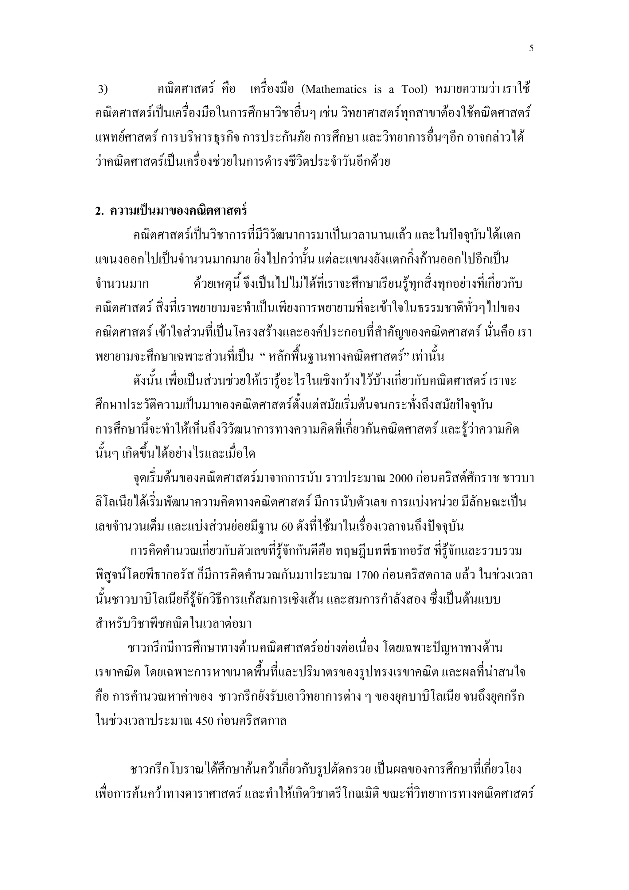 5

3)         คณิตศาสตร์ คือ เครื่องมือ (Mathematics is a Tool) หมายความว่า เราใช้
คณิตศาสตร์เป็นเครื่องมือในการศึกษาวิชาอื่นๆ เช่น วิทยาศาสตร์ทุกสาขาต้องใช้คณิตศาสตร์
แพทย์ศาสตร์ การบริหารธุรกิจ การประกันภัย การศึกษา และวิทยาการอื่นๆอีก อาจกล่าวได้
ว่าคณิตศาสตร์เป็นเครื่องช่วยในการดารงชีวิตประจาวันอีกด้วย

2. ความเป็ นมาของคณิตศาสตร์
         คณิตศาสตร์เป็นวิชาการที่มีวิวัฒนาการมาเป็นเวลานานแล้ว และในปัจจุบันได้แตก
แขนงออกไปเป็นจานวนมากมาย ยิ่งไปกว่านั้น แต่ละแขนงยังแตกกิ่งก้านออกไปอีกเป็น
จานวนมาก                ด้วยเหตุนี้ จึงเป็นไปไม่ได้ที่เราจะศึกษาเรียนรู้ทุกสิ่งทุกอย่างที่เกี่ยวกับ
คณิตศาสตร์ สิ่งที่เราพยายามจะทาเป็นเพียงการพยายามที่จะเข้าใจในธรรมชาติทั่วๆไปของ
คณิตศาสตร์ เข้าใจส่วนที่เป็นโครงสร้างและองค์ประกอบที่สาคัญของคณิตศาสตร์ นั่นคือ เรา
พยายามจะศึกษาเฉพาะส่วนที่เป็น “ หลักพื้นฐานทางคณิตศาสตร์” เท่านั้น
         ดังนั้น เพื่อเป็นส่วนช่วยให้เรารู้อะไรในเชิงกว้างไว้บ้างเกี่ยวกับคณิตศาสตร์ เราจะ
ศึกษาประวัติความเป็นมาของคณิตศาสตร์ตั้งแต่สมัยเริ่มต้นจนกระทั่งถึงสมัยปัจจุบัน
การศึกษานี้จะทาให้เห็นถึงวิวัฒนาการทางความคิดที่เกี่ยวกันคณิตศาสตร์ และรู้ว่าความคิด
นั้นๆ เกิดขึ้นได้อย่างไรและเมื่อใด
         จุดเริ่มต้นของคณิตศาสตร์มาจากการนับ ราวประมาณ 2000 ก่อนคริสต์ศักราช ชาวบา
ลิโลเนียได้เริ่มพัฒนาความคิดทางคณิตศาสตร์ มีการนับตัวเลข การแบ่งหน่วย มีลักษณะเป็น
เลขจานวนเต็ม และแบ่งส่วนย่อยมีฐาน 60 ดังที่ใช้มาในเรื่องเวลาจนถึงปัจจุบัน
        การคิดคานวณเกียวกับตัวเลขทีรจกกันดีคอ ทฤษฎีบทพีธากอรัส ทีรจกและรวบรวม
                           ่               ่ ู้ ั     ื                         ่ ู้ ั
พิสูจน์โดยพีธากอรัส ก็มีการคิดคานวณกันมาประมาณ 1700 ก่อนคริสตกาล แล้ว ในช่วงเวลา
นั้นชาวบาบิโลเนียก็รู้จักวิธีการแก้สมการเชิงเส้น และสมการกาลังสอง ซึ่งเป็นต้นแบบ
สาหรับวิชาพีชคณิตในเวลาต่อมา
       ชาวกรีกมีการศึกษาทางด้านคณิตศาสตร์อย่างต่อเนื่อง โดยเฉพาะปัญหาทางด้าน
เรขาคณิต โดยเฉพาะการหาขนาดพื้นที่และปริมาตรของรูปทรงเรขาคณิต และผลที่น่าสนใจ
คือ การคานวณหาค่าของ ชาวกรีกยังรับเอาวิทยาการต่าง ๆ ของยุคบาบิโลเนีย จนถึงยุคกรีก
ในช่วงเวลาประมาณ 450 ก่อนคริสตกาล

        ชาวกรีกโบราณได้ศกษาค้นคว้าเกียวกับรูปตัดกรวย เป็นผลของการศึกษาทีเ่ กียวโยง
                         ึ           ่                                       ่
เพื่อการค้นคว้าทางดาราศาสตร์ และทาให้เกิดวิชาตรีโกณมิติ ขณะที่วิทยาการทางคณิตศาสตร์
 