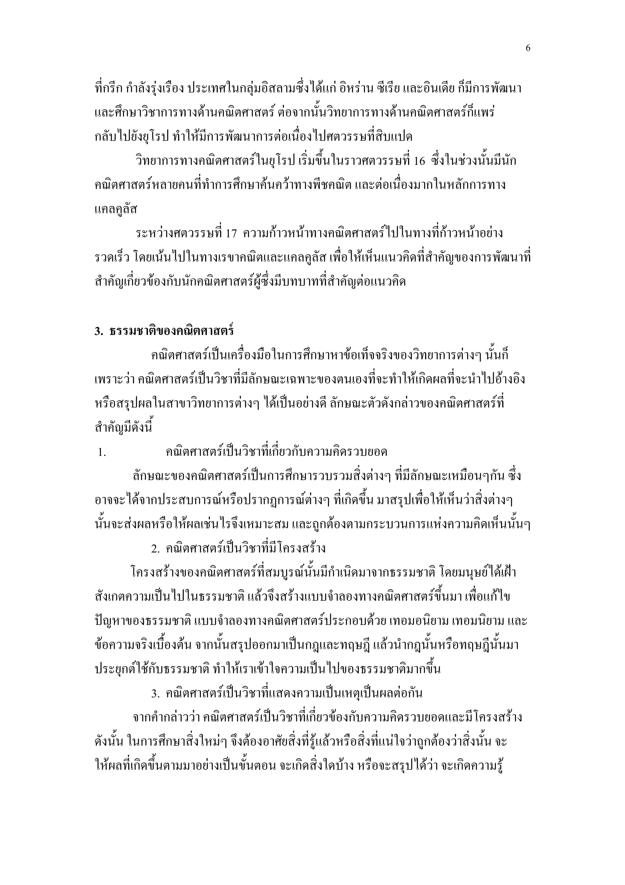 6

ที่กรีก กาลังรุ่งเรือง ประเทศในกลุ่มอิสลามซึ่งได้แก่ อิหร่าน ซีเรีย และอินเดีย ก็มีการพัฒนา
และศึกษาวิชาการทางด้านคณิตศาสตร์ ต่อจากนั้นวิทยาการทางด้านคณิตศาสตร์ก็แพร่
กลับไปยังยุโรป ทาให้มีการพัฒนาการต่อเนื่องไปศตวรรษที่สิบแปด
          วิทยาการทางคณิตศาสตร์ในยุโรป เริ่มขึ้นในราวศตวรรษที่ 16 ซึ่งในช่วงนั้นมีนัก
คณิตศาสตร์หลายคนที่ทาการศึกษาค้นคว้าทางพีชคณิต และต่อเนื่องมากในหลักการทาง
แคลคูลัส
          ระหว่างศตวรรษที่ 17 ความก้าวหน้าทางคณิตศาสตร์ไปในทางที่ก้าวหน้าอย่าง
รวดเร็ว โดยเน้นไปในทางเรขาคณิตและแคลคูลัส เพื่อให้เห็นแนวคิดที่สาคัญของการพัฒนาที่
สาคัญเกี่ยวข้องกับนักคณิตศาสตร์ผู้ซึ่งมีบทบาทที่สาคัญต่อแนวคิด

3. ธรรมชาติของคณิตศาสตร์
             คณิตศาสตร์เป็นเครื่องมือในการศึกษาหาข้อเท็จจริงของวิทยาการต่างๆ นั้นก็
เพราะว่า คณิตศาสตร์เป็นวิชาที่มีลักษณะเฉพาะของตนเองที่จะทาให้เกิดผลที่จะนาไปอ้างอิง
หรือสรุปผลในสาขาวิทยาการต่างๆ ได้เป็นอย่างดี ลักษณะตัวดังกล่าวของคณิตศาสตร์ที่
สาคัญมีดังนี้
 1.             คณิตศาสตร์เป็นวิชาที่เกี่ยวกับความคิดรวบยอด
         ลักษณะของคณิตศาสตร์เป็นการศึกษารวบรวมสิ่งต่างๆ ที่มีลักษณะเหมือนๆกัน ซึ่ง
อาจจะได้จากประสบการณ์หรือปรากฏการณ์ต่างๆ ที่เกิดขึ้น มาสรุปเพื่อให้เห็นว่าสิ่งต่างๆ
นั้นจะส่งผลหรือให้ผลเช่นไรจึงเหมาะสม และถูกต้องตามกระบวนการแห่งความคิดเห็นนั้นๆ
             2. คณิตศาสตร์เป็นวิชาที่มีโครงสร้าง
         โครงสร้างของคณิตศาสตร์ที่สมบูรณ์นั้นมีกาเนิดมาจากธรรมชาติ โดยมนุษย์ได้เฝ้า
สังเกตความเป็นไปในธรรมชาติ แล้วจึงสร้างแบบจาลองทางคณิตศาสตร์ขึ้นมา เพื่อแก้ไข
ปัญหาของธรรมชาติ แบบจาลองทางคณิตศาสตร์ประกอบด้วย เทอมอนิยาม เทอมนิยาม และ
ข้อความจริงเบื้องต้น จากนั้นสรุปออกมาเป็นกฎและทฤษฎี แล้วนากฎนั้นหรือทฤษฎีนั้นมา
ประยุกต์ใช้กับธรรมชาติ ทาให้เราเข้าใจความเป็นไปของธรรมชาติมากขึ้น
             3. คณิตศาสตร์เป็นวิชาที่แสดงความเป็นเหตุเป็นผลต่อกัน
         จากคากล่าวว่า คณิตศาสตร์เป็นวิชาที่เกี่ยวข้องกับความคิดรวบยอดและมีโครงสร้าง
ดังนั้น ในการศึกษาสิ่งใหม่ๆ จึงต้องอาศัยสิ่งที่รู้แล้วหรือสิ่งที่แน่ใจว่าถูกต้องว่าสิ่งนั้น จะ
ให้ผลที่เกิดขึ้นตามมาอย่างเป็นขั้นตอน จะเกิดสิ่งใดบ้าง หรือจะสรุปได้ว่า จะเกิดความรู้
 