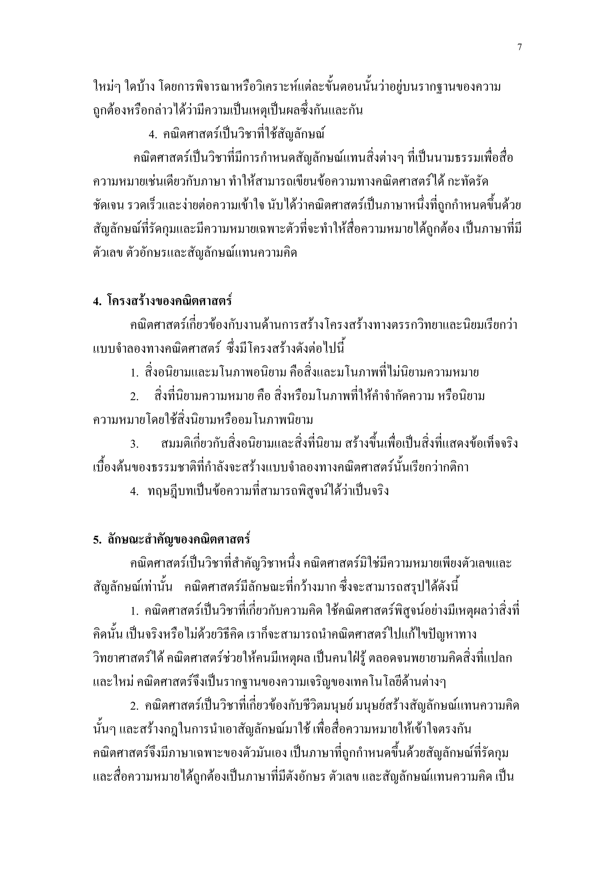 7

ใหม่ๆ ใดบ้าง โดยการพิจารณาหรือวิเคราะห์แต่ละขั้นตอนนั้นว่าอยู่บนรากฐานของความ
ถูกต้องหรือกล่าวได้ว่ามีความเป็นเหตุเป็นผลซึ่งกันและกัน
            4. คณิตศาสตร์เป็นวิชาที่ใช้สัญลักษณ์
         คณิตศาสตร์เป็นวิชาที่มีการกาหนดสัญลักษณ์แทนสิ่งต่างๆ ที่เป็นนามธรรมเพื่อสื่อ
ความหมายเช่นเดียวกับภาษา ทาให้สามารถเขียนข้อความทางคณิตศาสตร์ได้ กะทัดรัด
ชัดเจน รวดเร็วและง่ายต่อความเข้าใจ นับได้ว่าคณิตศาสตร์เป็นภาษาหนึ่งที่ถูกกาหนดขึ้นด้วย
สัญลักษณ์ที่รัดกุมและมีความหมายเฉพาะตัวที่จะทาให้สื่อความหมายได้ถูกต้อง เป็นภาษาที่มี
ตัวเลข ตัวอักษรและสัญลักษณ์แทนความคิด

4. โครงสร้างของคณิตศาสตร์
         คณิตศาสตร์เกี่ยวข้องกับงานด้านการสร้างโครงสร้างทางตรรกวิทยาและนิยมเรียกว่า
แบบจาลองทางคณิตศาสตร์ ซึ่งมีโครงสร้างดังต่อไปนี้
         1. สิ่งอนิยามและมโนภาพอนิยาม คือสิ่งและมโนภาพที่ไม่นิยามความหมาย
         2. สิ่งที่นิยามความหมาย คือ สิ่งหรือมโนภาพที่ให้คาจากัดความ หรือนิยาม
ความหมายโดยใช้สิ่งนิยามหรืออมโนภาพนิยาม
         3. สมมติเกี่ยวกับสิ่งอนิยามและสิ่งที่นิยาม สร้างขึ้นเพื่อเป็นสิ่งที่แสดงข้อเท็จจริง
เบื้องต้นของธรรมชาติที่กาลังจะสร้างแบบจาลองทางคณิตศาสตร์นั้นเรียกว่ากติกา
         4. ทฤษฎีบทเป็นข้อความที่สามารถพิสูจน์ได้ว่าเป็นจริง

5. ลักษณะสาคัญของคณิตศาสตร์
         คณิตศาสตร์เป็นวิชาที่สาคัญวิชาหนึ่ง คณิตศาสตร์มิใช่มีความหมายเพียงตัวเลขและ
สัญลักษณ์เท่านั้น คณิตศาสตร์มีลักษณะทีกว้างมาก ซึ่งจะสามารถสรุปได้ดังนี้
                                            ่
         1. คณิตศาสตร์เป็นวิชาที่เกี่ยวกับความคิด ใช้คณิตศาสตร์พิสูจน์อย่างมีเหตุผลว่าสิ่งที่
คิดนั้น เป็นจริงหรือไม่ด้วยวิธีคิด เราก็จะสามารถนาคณิตศาสตร์ไปแก้ไขปัญหาทาง
วิทยาศาสตร์ได้ คณิตศาสตร์ช่วยให้คนมีเหตุผล เป็นคนใฝ่รู้ ตลอดจนพยายามคิดสิ่งที่แปลก
และใหม่ คณิตศาสตร์จึงเป็นรากฐานของความเจริญของเทคโนโลยีด้านต่างๆ
         2. คณิตศาสตร์เป็นวิชาที่เกี่ยวข้องกับชีวิตมนุษย์ มนุษย์สร้างสัญลักษณ์แทนความคิด
นั้นๆ และสร้างกฎในการนาเอาสัญลักษณ์มาใช้ เพื่อสื่อความหมายให้เข้าใจตรงกัน
คณิตศาสตร์จึงมีภาษาเฉพาะของตัวมันเอง เป็นภาษาที่ถูกกาหนดขึ้นด้วยสัญลักษณ์ที่รัดกุม
และสื่อความหมายได้ถูกต้องเป็นภาษาที่มีตังอักษร ตัวเลข และสัญลักษณ์แทนความคิด เป็น
 