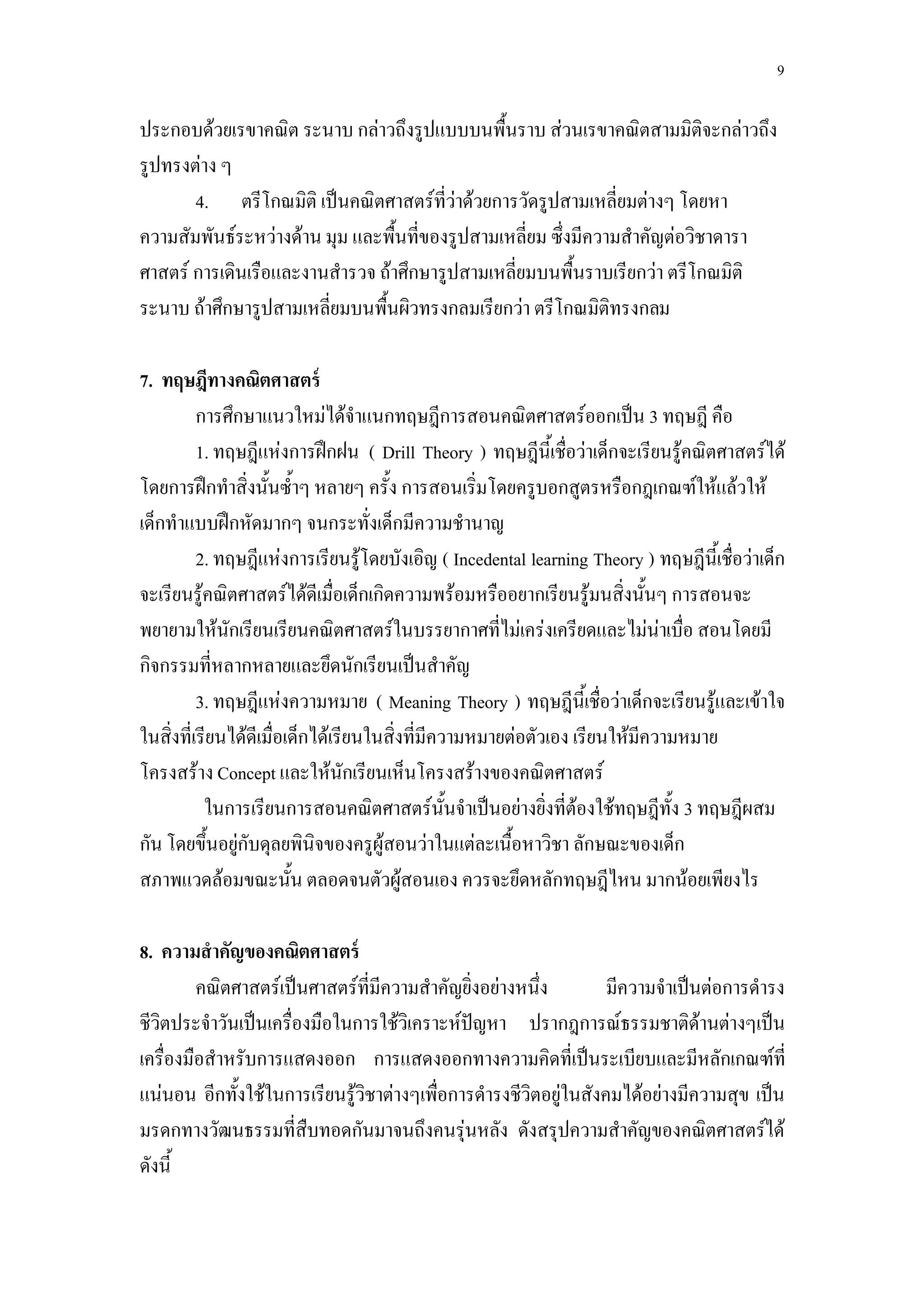 9

ประกอบด้วยเรขาคณิต ระนาบ กล่าวถึงรูปแบบบนพื้นราบ ส่วนเรขาคณิตสามมิติจะกล่าวถึง
รูปทรงต่าง ๆ
       4. ตรีโกณมิติ เป็นคณิตศาสตร์ที่ว่าด้วยการวัดรูปสามเหลี่ยมต่างๆ โดยหา
ความสัมพันธ์ระหว่างด้าน มุม และพื้นที่ของรูปสามเหลี่ยม ซึ่งมีความสาคัญต่อวิชาดารา
ศาสตร์ การเดินเรือและงานสารวจ ถ้าศึกษารูปสามเหลี่ยมบนพื้นราบเรียกว่า ตรีโกณมิติ
ระนาบ ถ้าศึกษารูปสามเหลี่ยมบนพื้นผิวทรงกลมเรียกว่า ตรีโกณมิติทรงกลม

7. ทฤษฎีทางคณิตศาสตร์
          การศึกษาแนวใหม่ได้จาแนกทฤษฎีการสอนคณิตศาสตร์ออกเป็น 3 ทฤษฎี คือ
          1. ทฤษฎีแห่งการฝึกฝน ( Drill Theory ) ทฤษฎีนี้เชื่อว่าเด็กจะเรียนรู้คณิตศาสตร์ได้
โดยการฝึกทาสิ่งนั้นซ้าๆ หลายๆ ครั้ง การสอนเริ่มโดยครูบอกสูตรหรือกฎเกณฑ์ให้แล้วให้
เด็กทาแบบฝึกหัดมากๆ จนกระทั่งเด็กมีความชานาญ
          2. ทฤษฎีแห่งการเรียนรู้โดยบังเอิญ ( Incedental learning Theory ) ทฤษฎีนี้เชื่อว่าเด็ก
จะเรียนรู้คณิตศาสตร์ได้ดีเมื่อเด็กเกิดความพร้อมหรืออยากเรียนรู้มนสิ่งนั้นๆ การสอนจะ
พยายามให้นักเรียนเรียนคณิตศาสตร์ในบรรยากาศที่ไม่เคร่งเครียดและไม่น่าเบื่อ สอนโดยมี
กิจกรรมที่หลากหลายและยึดนักเรียนเป็นสาคัญ
          3. ทฤษฎีแห่งความหมาย ( Meaning Theory ) ทฤษฎีนี้เชื่อว่าเด็กจะเรียนรู้และเข้าใจ
ในสิ่งที่เรียนได้ดีเมื่อเด็กได้เรียนในสิ่งที่มีความหมายต่อตัวเอง เรียนให้มีความหมาย
โครงสร้าง Concept และให้นักเรียนเห็นโครงสร้างของคณิตศาสตร์
           ในการเรียนการสอนคณิตศาสตร์นั้นจาเป็นอย่างยิ่งที่ต้องใช้ทฤษฎีทั้ง 3 ทฤษฎีผสม
กัน โดยขึ้นอยู่กับดุลยพินิจของครูผู้สอนว่าในแต่ละเนื้อหาวิชา ลักษณะของเด็ก
สภาพแวดล้อมขณะนั้น ตลอดจนตัวผู้สอนเอง ควรจะยึดหลักทฤษฎีไหน มากน้อยเพียงไร

8. ความสาคัญของคณิตศาสตร์
         คณิตศาสตร์เป็นศาสตร์ที่มีความสาคัญยิ่งอย่างหนึ่ง         มีความจาเป็นต่อการดารง
ชีวิตประจาวันเป็นเครื่องมือในการใช้วิเคราะห์ปัญหา ปรากฎการณ์ธรรมชาติด้านต่างๆเป็น
เครื่องมือสาหรับการแสดงออก การแสดงออกทางความคิดที่เป็นระเบียบและมีหลักเกณฑ์ที่
แน่นอน อีกทั้งใช้ในการเรียนรู้วิชาต่างๆเพื่อการดารงชีวิตอยู่ในสังคมได้อย่างมีความสุข เป็น
มรดกทางวัฒนธรรมที่สืบทอดกันมาจนถึงคนรุ่นหลัง ดังสรุปความสาคัญของคณิตศาสตร์ได้
ดังนี้
 