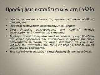 Προσλήψεις εκπαιδευτικών στη ΓαλλίαΕφόσον περατώσει κάποιος τις τριετείς μετα-δευτεροβάθμιες σπουδές του. Εισάγεται σε πανεπιστημιακά παιδαγωγικά Τμήματα.Δίνει εξετάσεις επικουρούμενες από πρακτική άσκηση επικυρωμένη από πιστοποιητικό επάρκειας. Αξιολογείται από ακαδημαϊκό πάνελ του οποίου η γνώμη βασίζεται στο ντοσιέ προσόντων των ασκουμένων καθηγητών (το οποίο περιλαμβάνει τη γνώμη της αρχής κατάρτισης, τη γνώμη της κεφαλής του ινστιτούτου που ετέθη εις πέρας η άσκηση και τη γνώμη εθνικού επιθεωρητή.Τότε περατώνεται επιτυχώς η επαγγελματική εξέταση προσόντων.