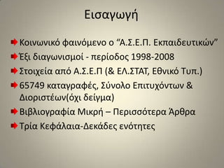 ΕισαγωγήΚοινωνικό φαινόμενο ο “Α.Σ.Ε.Π. Εκπαιδευτικών”Έξι διαγωνισμοί - περίοδος 1998-2008Στοιχεία από Α.Σ.Ε.Π (& ΕΛ.ΣΤΑΤ, Εθνικό Τυπ.)65749 καταγραφές, Σύνολο Επιτυχόντων & Διοριστέων(όχι δείγμα)Βιβλιογραφία Μικρή – Περισσότερα ΆρθραΤρία Κεφάλαια-Δεκάδες ενότητες