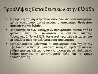 Προσλήψεις Εκπαιδευτικών στην ΕλλάδαΜε την περάτωση τετραετών σπουδών σε πανεπιστημιακό τμήμα γνωστικού αντικειμένου, ο απόφοιτος θεωρείται επαρκής για να διδάξει. Οι προσλήψεις των  καθηγητών πραγματοποιούνται από το κράτος μέσω του Ανωτάτου Συμβουλίου Επιλογής Προσωπικού. Το Α.Σ.Ε.Π. διενεργεί γραπτές εξετάσεις για να επιλέξει τους καταλληλότερους υποψήφιου. Καταλληλότεροι κρίνονται οι υποψήφιοι που έχουν την υψηλότερη τελική βαθμολογία. Αυτή καθορίζεται από το βαθμό γραπτής εξέτασης και τις προσαυξήσεις. Δηλαδή το βαθμό πτυχίου, το μεταπτυχιακό τίτλο και το χρόνο προϋπηρεσίας. 