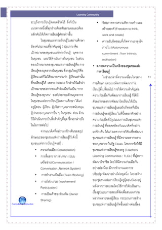 Learning Community

                     ระบุถึงการเรียนรูตลอดชีวิตไว ซึ่งก็เปน                • อิสรภาพทางความคิด กระทํา และ
                     แนวทางหนึ่งที่ทกฝายตองหันมามองและตอง
                                        ุ                                            สรางสรรค (Freedom to think,
                     ผลักดันใหเกิดการเรียนรูดังกลาวขึ้น                           work and create)
                               ในชุมชนแหงการเรียนรูในสถานศึกษา              • ความรับผิดชอบที่เกิดจากแรงจูงใจ
                     มีองคประกอบที่สําคัญอยู 3 ประการ คือ                          ภายใน (Autonomous
                     เปาหมายของชุมชนแหงการเรียนรู บุคลากร                         commitment : from intrinsic
                     ในชุมชน และวิธีดําเนินการในชุมชน ในสวน                         motivation)
                     ของเปาหมายของชุมชนแหงการเรียนรูคือ การ           • สภาพความเปนจริงของชุมชนแหง
                     เรียนรูของบุคลากรในชุมชน ซึ่งกลุมใหญกคอ
                                                                ็ ื          การเรียนรู
                     ผูเรียน แตก็ไมไดหมายความวา ผูเรียนเทานั้น                ในชวงเวลาทีความเคลื่อนไหวทาง
                                                                                                  ่                   11
                     ที่จะเรียนรูได เพราะ Padavil ก็กลาวไวแลววา    การศึกษา และแนวคิดการพัฒนาการ
                     เปาหมายของการรวมตัวรวมมือกันเปน “การ             เรียนรูที่เปลียนไป การใหความสําคัญตอ
                                                                                         ่
                     เรียนรูของทุกคน” องคประกอบดานบุคลากร             ความรวมมือกันพัฒนาการเรียนรู ก็ไดมี
                     ในชุมชนแหงการเรียนรูในสถานศึกษา ไดแก            ตัวอยางของการพัฒนาโรงเรียนใหเปน
                     ครูผูสอน ผูเรียน ผูบริหาร บุคลากรสนับสนุน        ชุมชนแหงการเรียนรูและยังเกิดผลที่เปน
                     ผูปกครอง บุคลากรอื่น ๆ ในชุมชน สวน ดาน           การเรียนรูของผูเรียน ในทีนขอยกตัวอยาง
                                                                                                      ่ ี้
                     วิธีดําเนินการเปนสิ่งสําคัญทีสุด ซึ่งจะกลาวถึง
                                                   ่                     ความรวมมือที่มีรูปแบบการเปนชุมชนแหง
                     ในโอกาสตอไป                                        การเรียนรู ที่สอดคลองกับแนวคิดทีกลาว
                                                                                                              ่
                               จากแนวคิดทีกลาวมาขางตนขอสรุป
                                             ่                           มาขางตน ไดแก ผลจากการวิจัยเพื่อพัฒนา
                     ลักษณะของชุมชนแหงการเรียนรูไว ดังนี้             ชุมชนแหงการเรียนรู ที่มีความหลากหลาย
                     ชุมชนแหงการเรียนรูควรมี :                         ของบุคลากร ในรัฐ Texas โดยการจัดใหมี
                          • ความรวมมือ (Collaboration)                  ชุมชนแหงการเรียนรูของครู (Teachers
                          • การสื่อสาร การสนทนา ระบบ                     Learning Communities : TLCs ) ที่มงการ ุ
                               เครือขาย(Communication /                 พัฒนาวิชาชีพ โดยใหมีความรวมมือกัน
                               Conversation ,Network System)             อยางตอเนื่อง มีการทํางานและการ
                          • การทํางานเปนทีม (Team Working)              ปรับปรุงพัฒนาอยางไมหยุดนิ่ง โครงสราง
                          • การมีสวนรวม (Involvement/
                                                                        ของชุมชนแหงการเรียนรูครูผสอนยังคงอยู
                                                                                                           ู
                               Participation)                            หลังจากการอบรมโดยใชการวิจัยเปนงาน
                          • การเปนเจาของรวมกัน (Owner                 เรื่องรูปแบบการสอนทีจัดเพือสนองความ
                                                                                                    ่ ่
                               Sharing)                                  หลากหลายของผูเรียน กระบวนการสราง
Curriculum & Instruction                                                 ชุมชนแหงการเรียนรูเกิดขึ้นอยางตอเนื่อง
 