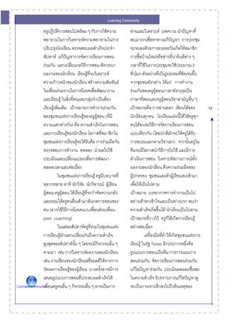 Learning Community

                      ครูปฏิบัติการสอนไปพรอม ๆ กับการใชความ           อานและวิเคราะห บทความ นําปญหาที่
                      พยายามในการวิเคราะหความพยายามในการ               พบมาถกเพื่อหาทางแกปญหา การประชุม
                      ปรับปรุงโรงเรียน ตรวจสอบผลสําเร็จประจํา           จะจบลงดวยการอวยพรวันเกิดใหสมาชิก
                      สัปดาห แกปญหาการจัดการเรียนการสอน
                                                                       การซื้อบานใหมหรือขาวที่นายินดีตาง ๆ
                                                                                                       
                      รวมกัน แลกเปลี่ยนกลวิธีการสอน พิจารณา            เวลาที่ใชในการประชุมจะใชประมาณ 2
                      ผลงานของนักเรียน เรียนรูทจะวิเคราะห
                                                      ี่                ชั่วโมง ตัวอยางที่เปนรูปธรรมที่ชัดเจนขึ้น
                      ความกาวหนาของนักเรียน สรางความสัมพันธ         จากชุมชนดังกลาว ไดแก การทํางาน
                      ในเพื่อนรวมงานในการนิเทศเพื่อพัฒนางาน            รวมกันของครูผูสอนภาษาอังกฤษเปน
                      และเรียนรู ในสิ่งที่ตนและกลุมจําเปนตอง        ภาษาที่สองและครูผูสอนวิชาสามัญอืน ๆ   ่
                      เรียนรูเพิมเติม เปาหมายการทํางานรวมกัน
                                 ่                                      เปาหมายคือ การอานออก เขียนไดของ               12
                      ของชุมชนแหงการเรียนรูของครูผูสอน (ที่มี        นักเรียนทุกคน โรงเรียนแหงนี้ไดใหครูทก     ุ
                      ความแตกตางกัน) คือ ความสําเร็จในการสอน           คนไดอบรมวิธการจัดการเรียนการสอน
                                                                                         ี
                      และการเรียนรูของนักเรียน โอกาสที่สมาชิกใน
                                                                       แบบเดียวกัน (โดยปกติมักจะใหครูไดรับ
                      ชุมชนแหงการเรียนรูจะไดรับคือ การรวมมือกัน     การอบรมแยกตามวิชาเอก) จากนั้นครูใน
                      ตรวจสอบการทํางาน ทดลอง นําผลไปใช                 ทีมจะมีโอกาสนําวิธีการไปใช และมีการ
                      ประเมินและเปลี่ยนแปลงเพื่อการพัฒนา                ดําเนินการสอน วิเคราะหสถานการณทง        ั้
                      ตลอดเวลาและตอเนื่อง                              ผลงานของนักเรียน ดึงความรวมมือของ
                                ในชุมชนแหงการเรียนรู ครูมีบทบาทที่    ผูปกครอง ชุมชนและตัวผูเรียนเองเขามา
                      หลากหลาย อาทิ นักวิจัย นักวิจารณ ผูเรียน        เพื่อใหเปนไปตาม
                      ผูสอน-ครูผูสอน ไดเรียนรูที่จะกําจัดความกลัว
                                                                       เปาหมาย บรรยากาศการทํางานเปนไป
                      และยอมใหครูคนอื่นเขามาสังเกตการสอนของ           อยางเขาอกเขาใจและเปนทางบวก พบวา
                      ตน (อาจใชวิธการนิเทศแบบเพื่อนชวยเพื่อน :
                                         ี                              ความสําเร็จเกิดขึ้นได นักเรียนเปนไปตาม
                      peer coaching)                                    เปาหมายที่วางไว ครูก็ไดเกิดการเรียนรู
                                ในแตละสัปดาหครูที่รวมในชุมชนแหง     อยางตอเนื่อง
                      การเรียนรูมกแลกเปลี่ยนกันถึงความสําเร็จ
                                   ั                                              เครื่องมือทีทําใหเกิดชุมชนแหงการ
                                                                                              ่
                      สูงสุดของสัปดาหนน ๆ โดยจะมีกจกรรมอื่น ๆ
                                             ั้           ิ             เรียนรู ในรัฐ Texas อีกประการหนึ่งคือ
                      ตามมา เชน การวิเคราะหผลงานของนักเรียน           รูปแบบการสอนเปนทีม การวางแผนการ
                      เชน งานเขียนของนักเรียนหรือผลที่ไดจากการ        สอนรวมกัน จัดการเรียนการสอนรวมกัน
                      วัดผลการเรียนรูของผูเรียน บางครั้งอาจมีการ      แกไขปญหารวมกัน ประเมินผลและชื่นชม
                      เสนอรูปแบบการสอนที่ประสบผลสําเร็จให              ในความสําเร็จ รับทราบการแกไขปญหาดู
Curriculum & Instruction ่อนครูคนอืน ๆ กิจกรรมอืน ๆ อาจเปนการ
                      เพื            ่              ่                   จะเปนการเจาะลึกลงไปถึงตนเหตุของ
 