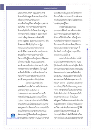 Learning Community

                      ปญหา/คําถามตาง ๆ ในรูปแบบของการ                  จะสงเสริมการเรียนรูอยางหยั่งลึกของการ
                      ทํางานเปนทีม ครูจะศึกษาและอานงานวิจย        ั    ทํางานเปนทีม กระบวนการนี้ (การทํางาน)
                      หรืออาจติดตอกับนักวิจัยโดยตรง                     การเรียนรูเปนทีมของครู นําไปสูสัมฤทธิผล
                      ขณะเดียวกันครูก็เกิดการเรียนรูจากบุคลากร          ในระดับสูงของผูเรียน
                      ในทีมดวย รายงานการวิจัย กลาววา การ                        การมีสวนรวมของครูเปน
                      ทํางานเปนทีมที่จะบังเกิดผล ตองอาศัยฐาน           กระบวนการทีมีพลัง สถานศึกษาจะตอง
                                                                                             ่
                      จากความรวมมือ รอยละ 95 ของครูเห็นวา             แนใจวาทุกคนเปนสวนหนึงของทีมที่มง
                                                                                                      ่           ุ
                      การสรางขอผูกมัดและความสัมพันธที่ดี              เปาหมายใหนกเรียนเกิดการเรียนรู แตละ
                                                                                         ั
                      ระหวางครูผูสอน ผูบริหารและผูปกครอง เปน
                                                                        ทีมจะตองมีเวลาพบปะกันในระหวางวัน
                      ขั้นตอนแรกทีสําคัญที่สุดในการปฏิรูป
                                      ่                                  ทํางานตลอดปการศึกษา ทีมจะใชความ               13
                      กระบวนการเรียนรูแบบรวมมือกันทําให               พยายามในการตอบคําถามสําคัญ ๆ ที่
                      สมาชิกที่มีความแตกตางกัน มองขามความ              เกี่ยวของกับการเรียนรูและระบุผลที่เปน
                      ขัดแยงที่เกิดจากความหลากหลายนัน       ้           การสะทอนจุดเนนนั้น ๆ
                      กิจกรรมทีทีมผูทํางานเรียนรูจากการไดสนทนา
                                   ่                                               แตอยางไรก็ตามเปนทีทราบกันดี
                                                                                                          ่
                      เกี่ยวกับความเชื่อ คานิยม และอคติของ              วา โดยธรรมชาติการทํางานลําพัง คนจะ
                      สมาชิกและการฝกจัดการกับอารมณ รวมถึง              รูสึกปลอดภัยกวาทํางานรวมกับผูอื่น จึงทํา
                      การพัฒนาทักษะในการสื่อสาร สิงสําคัญที่
                                                           ่             ใหการเกิดความรวมมือกันในองคกรจนเปน
                      จะตองคํานึงถึงคือ การใหเวลาในการสราง            วัฒนธรรมการทํางานอยางหนึ่งคอนขาง
                      ความเชื่อใจ และการสนทนาพูดคุยกันใน                 ยาก DuFour เสนอแนะวา การรวมมือที่มี
                      สมาชิกของชุมชนแหงการเรียนรูนนเองั้               ความหมายจะเกิดขึ้นตองหยุดการกระทํา
                                     ผลการดําเนินการขางตน              หลาย ๆ ประการ โรงเรียนตองยกเลิกการ
                      สอดคลองกับแนวคิด ในการสรางวัฒนธรรม               ยกระดับครูทําใหเปนไปตามมาตรฐานของ
                      แหงความรวมมือ (A Culture of                      รัฐหรือ หลักสูตรทองถิน เพียงเพราะคิดวา
                                                                                                  ่
                      Collaboration) ของ DuFour ในการผนึก                นั่น คือ สิ่งประกันวา นักเรียนทุกคนเปนไป
                      กําลังเพื่อสรางชุมชนแหงการเรียนรูที่ยงยืน
                                                               ั่        ตามเปาหมายหลักสูตร ทังที่เมื่อนํา
                                                                                                        ้
                      DuFour (2004) กลาววา การรวมมือที่มพลัง   ี      หลักสูตรไปใชจริงความสนใจตอสิ่งที่จะเกิด
                      เปนคุณลักษณะหนึงของชุมชนแหงการเรียนรู
                                           ่                             กับผูเรียนนอยมาก สิงที่บุคลากรในองคกร
                                                                                                ่
                      ของบุคลากรวิชาชีพและเปนกระบวนการทีเ่ ปน          ควรใหความสําคัญคือ การหาแนวปฏิบัตที่       ิ
                      ระบบที่ทาใหครูผูสอนรวมกันวิเคราะหและ
                                 ํ                                       จะพัฒนาใหผเู รียนเกิดการเรียนรู อีก
                      พัฒนาแนวปฏิบัติของหองเรียน ครูผูสอนจะ            ประการหนึ่งทีตองกําจัดไปคือ ขออางเรื่อง
                                                                                           ่
Curriculum & Instruction งานเปนทีม รวมกันทํางานในวงจรคําถามที่
                      ทํา                                                เวลา มักมีขออางเสมอเรื่องของเวลาทีหาได
                                                                                                                ่
 