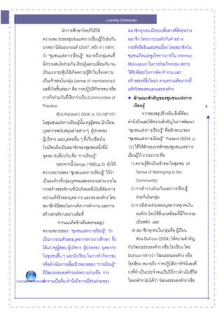 Learning Community

                                      นักการศึกษาไทยก็ไดให              สมาชิกทุกคน มีระบบสื่อสารที่ดีระหวาง
                      ความหมายของชุมชนแหงการเรียนรูไวเชนกัน           สมาชิก โดยการรวมตัวกันทําอยาง
                      นาตยา ปลนธนานนท (2547, หนา 4 ) กลาว
                                    ั                                     กระตือรือรนและตอเนื่อง โดยสมาชิกใน
                      วา “ชุมชนแหงการเรียนรู” หมายถึงกลุมคนที่
                                                                         ชุมชนเกิดแรงจูงใจจากภายใน (Intrinsic
                      มีความสนใจรวมกัน เรียนรูแลกเปลี่ยนกัน จน          Motivation) ในการรวมกิจกรรม เพราะ
                      เปนแรงกระตุนใหเกิดความรูสึกในเรื่องความ
                                                                         ไดรบอิสระในการคิด ทํางาน และ
                                                                              ั
                      เปนเจาของในกลุม (sense of membership)            สรางสรรคสิ่งใหมๆ ตามความตองการที่
                      ผลที่เกิดขึ้นตอมา คือ การปฏิบัติกิจกรรม หรือ       แทจริงของตนเองและองคกร
                      ภารกิจรวมกันที่เรียกวาเปน Communities of         • ลักษณะสําคัญของชุมชนแหงการ
                      Practice                                                เรียนรู                                 8
                               สวน Padavil ( 2004, p.10) กลาววา                   จากของสรุปขางตน สิ่งที่ตอง
                      ในชุมชนแหงการเรียนรูนั้น ครูผูสอน นักเรียน
                                                                         คํานึงถึงและใหความสําคัญในการพัฒนา
                      บุคลากรสนับสนุนฝายตาง ๆ ผูปกครอง                 “ชุมชนแหงการเรียนรู” คือลักษณะของ
                      ผูบริหาร และบุคคลอื่น ๆ ทีเ่ กี่ยวของใน           “ชุมชนแหงการเรียนรู” Padavil (2004, p.
                      โรงเรียนถือเปนสมาชิกของชุมชนหนึงที่มี ่            12) ไดใหลักษณะหลักของชุมชนแหงการ
                      จุดหมายเดียวกัน คือ “การเรียนรู”                   เรียนรูไว 4 ประการ คือ
                               นอกจากนี้ Senge (1990,p.3) ยังให            1) ความรูสึกเปนเจาของในชุมชน (A
                      ความหมายของ “ชุมชนแหงการเรียนรู” ไววา                 Sense of Belonging to the
                      เปนองคกรที่กลุมบุคคลแสดงความสามารถใน                   Community)
                      การสรางสรรคงานที่บงเกิดผลที่เปนที่ตองการ
                                               ั                            2) การทํางานรวมกันและการเรียนรู
                      อยางแทจริงของบุคลากร และขององคกร โดย                   รวมกันในกลุม
                      สมาชิกมีอิสระในการคิด การทํางาน และการ                3) การมีสวนรวมของบุคลากรทุกคนใน
                      สรางสรรคงานอยางเต็มที่                                 องคกร โดยใชสิ่งแวดลอมทีมีกิจกรรม
                                                                                                           ่
                                จากแนวคิดขางตนพอจะสรุป                        เปนหลัก และ
                      ความหมายของ “ชุมชนแหงการเรียนรู” วา                 4) สมาชิกทุกคนในกลุมคือ ผูเรียน
                                                                                                   
                      เปนการรวมตัวของบุคลากรทางการศึกษา ซึง         ่          สวน DuFour (2004) ใหความสําคัญ
                      ไดแก ครูผูสอน ผูบริหาร ผูปกครอง บุคลากร
                                                                         กับวัฒนธรรมองคกร หรือ โรงเรียน โดย
                      ในชุมชนอื่น ๆ และนักเรียน ในการทํากิจกรรม           DuFour กลาววา วัฒนธรรมองคกร หรือ
                      หรือดําเนินการเพื่อเปาหมายของ “การเรียนรู”        โรงเรียน หมายถึง การปฏิบัติภารกิจในองคื
                      มีวัฒนธรรมองคกรแหงความรวมมือ การ                 กรที่ทาเปนประจําจนเปนวิถการดําเนินชีวต
                                                                                 ํ                    ี            ิ
Curriculum & Instructionางานเปนทีม คํานึงถึงการมีสวนรวมของ
                      ทํ                                                  ในองคกร นับไดวา วัฒนธรรมองคกร หรือ
 