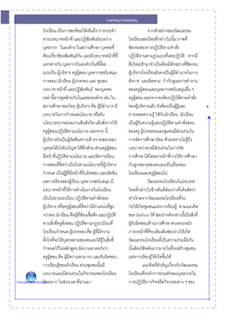 Learning Community

                      โรงเรียน เปนการสะทอนใหเห็นถึง การกระทํา                       จากตัวอยางของวัฒนธรรม
                      ตามบทบาทหนาที่ และปฏิสมพันธระหวาง
                                                       ั                 โรงเรียนของไทยที่กลาวไปนั้น ภาพที่
                      บุคลากร ในองคกร ในสถานศึกษา บุคคลที่              ชัดเจนของการปฏิบัติตามคําสั่ง
                      ตองเกี่ยวของสัมพันธกน และมีบทบาทหนาที่ที่
                                                ั                        ปฏิบัติงานตามรูปแบบที่เคยปฏิบัติ หากมี
                      แตกตางกัน บุคลากรในองคกรในทีนี้ขอ   ่            สิ่งใหมเขามาจําเปนตองมีตวอยางทีชัดเจน
                                                                                                          ั     ่
                      แบงเปน ผูบริหาร ครูผูสอน บุคลากรสนับสนุน       ผูบริหารโรงเรียนยังคงเปนผูมีอํานาจในการ
                                                                                                        
                      การสอน นักเรียน ผูปกครอง และ ชุมชน                สั่งการ และติดตาม กํากับดูแลการทํางาน
                      บทบาท หนาที่ และปฏิสัมพันธ ของบุคคล              ของครูผูสอนและบุคลากรสนับสนุนอื่น ๆ
                      เหลานี้อาจดูคลายกันในแตละองคกร เชน ใน         ครูผูสอน นอกจากจะตองปฏิบัติตามคําสั่ง
                      สถานศึกษาของไทย ผูบริหาร คือ ผูมีอานาจ มี
                                                              ํ          ของผูบริหารแลว ยังตองเปนผูรูและ           9
                      บทบาทในการกําหนดนโยบาย หรือรับ                     ถายทอดความรู ใหกับนักเรียน นักเรียน
                      นโยบายจากหนวยงานตนสังกัด แลวสั่งการให          เปนผูรับความรูและปฏิบัติตามคําสังสอน
                                                                                                              ่
                      ครูผูสอนปฏิบัติตามนโยบาย นอกจาก นี้               ของครู ผูปกครองและชุมชนมีสวนรวมใน
                      ผูบริหารยังเปนผูตัดสินความดี ความชอบของ         การจัดการศึกษานอย ดวยเพราะไมรูถง     ึ
                      บุคคลใตบังคับบัญชาไดอีกดวย สวนครูผสอน ู       บทบาทวาควรมีสวนรวมในการจัด
                      มีหนาที่ปฏิบัติตามนโยบาย และจัดการเรียน           การศึกษาไดโดยยกหนาที่การใหการศึกษา
                      การสอนที่คิดวาเปนไปตามนโยบายที่ผูบริหาร         กับลูกหลานของตนเองเปนเรื่องของ
                      กําหนด เปนผูรูที่มีหนาที่รับผิดชอบ และตัดสิน
                                                                        โรงเรียนและครูผูสอนไป
                      ผลการเรียนของผูเรียน บุคลากรสนับสนุน มี                         วัฒนธรรมโรงเรียนในประเทศ
                      บทบาทหนาทีใหการดําเนินการในโรงเรียน
                                           ่                             ไทยทีกลาวไปขางตนมีชองวางที่เห็นชัดวา
                                                                                ่
                      เปนไปตามระเบียบ ปฏิบัตตามคําสั่งของ
                                                     ิ                   หางไกลจากวัฒนธรรมโรงเรียนที่จะ
                      ผูบริหาร หรือครูผูสอนที่คิดวามีตาแหนงที่สูง
                                                          ํ              กอใหเกิดชุมชนแหงการเรียนรู ตามแนวคิด
                      กวาตน นักเรียน คือผูที่ตองเชื่อฟง และปฏิบัติ
                                                                        ของ DuFour ได ชองวางดังกลาวนี้เปนสิ่งที่
                      ตามสิ่งที่ครูสั่งสอน ปฏิบัติตามกฎระเบียบที่        ผูรับผิดชอบดานการศึกษาควรตระหนัก
                      โรงเรียนกําหนด ผูปกครอง คือ ผูที่มีความ          ภาระหนาทีทจะเติมเต็มชองวางใหเกิด
                                                                                      ่ ี่
                      ตั้งใจที่จะใหบตรหลานของตนเองไดรูในสิ่งที่
                                         ุ                               วัฒนธรรมโรงเรียนทีเ่ ปนความรวมมือกัน
                      กําหนดไวในหลักสูตร มีความคาดหวังวา               นั้นตองใชพลังมากมายในทีจะสรางชุมชน
                                                                                                      ่
                      ครูผูสอน คือ ผูมีความสามารถ และรับผิดชอบ         แหงการเรียนรูใหเกิดขึ้นได
                                                                                           
                      การเรียนรูของนักเรียน สวนชุมชนนั้นมี                       แนวคิดที่สาคัญเกี่ยวกับวัฒนธรรม
                                                                                             ํ
                      บทบาทและมีสวนรวมในกิจกรรมของโรงเรียน             โรงเรียนที่จะทําการรวมตัวของบุคลากรใน
Curriculum & Instructionอยมาก ในชวงเวลาที่ผานมา
                      น                                                 การปฏิบัติภารกิจหรือกิจกรรมตาง ๆ ของ
 