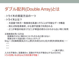 ダブル配列(Double Array)とは	
•  トライ木の実装方法の一つ
•  トライ木とは？
   •  大語彙で前方一致検索を高速に行うことが可能なデータ構造
   •  例えば形態素解析、かな漢字変換で利用される
   •  どこが単語の始まりでどこが単語の終わりかわからない時に有用	

正規表現を用いる方法
　　語彙数が少ない場合はこれでもそれほど遅くはない
　　現実は何十万語を使ってのルックアップ
$reg = /(和|輪綿|腸|私|わたし|野|の|名前|なまえ|名|中|野|仲|那賀|那加| ・・・
　・・・　
　・・・
　・・・
                                      ・・・|巣|す|酢)/;
入力文字数をn, 語彙数をm, 語彙の平均文字数をkとするとO(nmk)
トライを用いればO(nk)での計算が可能！
	
 