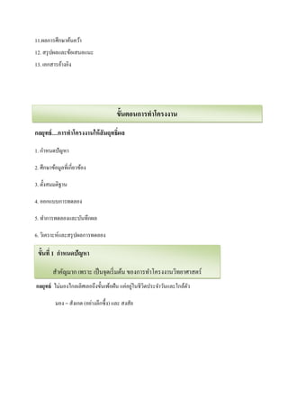 11.ผลการศึกษาค้นคว้า
12. สรุ ปผลและข้อเสนอแนะ
13. เอกสารอ้างอิง




                                        ขั้นตอนการทาโครงงาน
กลยุทธ์ …การทาโครงงานให้ สัมฤทธิ์ผล

1. กาหนดปั ญหา

2. ศึกษาข้อมูลที่เกี่ยวข้อง

3. ตั้งสมมติฐาน

4. ออกแบบการทดลอง

5. ทาการทดลองและบันทึกผล

6. วิเคราะห์และสรุ ปผลการทดลอง

7.เผยแพร่ ผกาหนดปัญหา
  ขั้นที่ 1 ลงาน

         สาคัญมาก เพราะ เป็ นจุดเริ่ มต้น ของการทาโครงงานวิทยาศาสตร์
                                             ่
กลยุทธ์ ไม่มองไกลเลิศเลอถึงขั้นเพ้อฝัน แค่อยูในชีวตประจาวันและใกล้ตว
                                                  ิ                ั

          มอง = สังเกต (อย่างลึกซึ้ ง) และ สงสัย
 