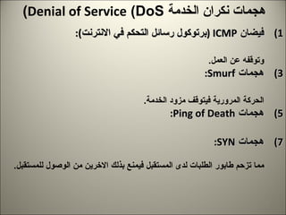 هجمات نكران الخدمة  Denial of Service  ( DoS ) فيضان  ICMP  ( برتوكول رسائل التحكم في الانترنت ): هو فيضان لرزم  ICMP   التي تغرق النظام، باستخدام الامر  Ping .  وتؤدي لبطء الملقم وتوقفه عن العمل . هجمات  Smurf : هي فيضان لرزم  ICMP   تستخدم عنوان البث في الشبكة وترسل به  ICMP   مما يؤدي لغمر الحركة المرورية فيتوقف مزود الخدمة . هجمات  Ping of Death : هنا يتم زيادة حجم الرزمة عن  MTU   فيخفق الحاسب المضيف عن تجميع الرزم . هجمات  SYN : يعمل بروتوكول  TCP   وفق منهج المصافحة، هجمات  SYN   تعمل ازدياد طلبات المزامنة  SYN   مما تزحم طابور الطلبات لدى المستقبل فيمنع بذلك الاخرين من الوصول للمستقبل . 