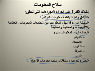سلاح المعلومات إمتلاك القدرة على إجراء الاجراءات التي تحقق : التكامل والقوة لأنظمة معلومات الدولة . المكانة المرموقة لهذه المعلومات بين مجتمعات المعلومات  -  العالمية والاقليمية – والمعادية والصديقة  الحماية لهذه المعلومات من  : الضياع الاستغلال التخريب السرقة التدمير تدمير وتخريب واستغلال وسلب معلومات الاعداء 