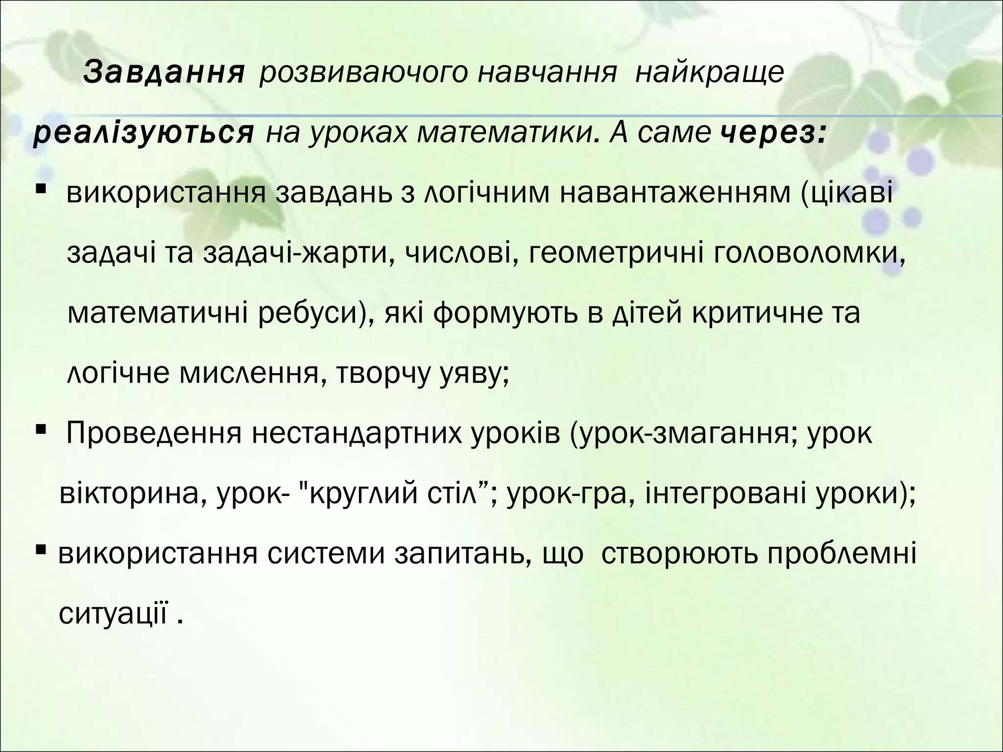 Завдання  розвиваючого навчання  найкраще  реалізуються  на уроках математики. А саме  через: використання завдань з логічним навантаженням (цікаві задачі та задачі-жарти, числові, геометричні головоломки, математичні ребуси), які формують в дітей критичне та логічне мислення, творчу уяву; Проведення нестандартних уроків (урок-змагання; урок вікторина, урок- "круглий стіл”; урок-гра, інтегровані уроки); використання системи запитань, що  створюють проблемні ситуації . 