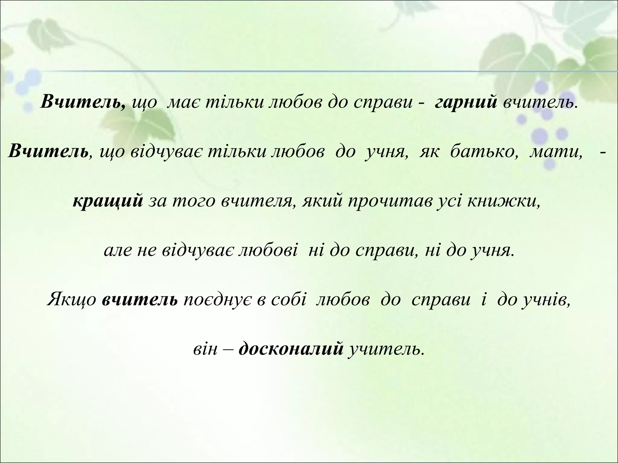 Вчитель ,  що  має тільки  любов до справи  -  гарний  вчител ь .  Вчитель , що  відчуває тільки любов  до  учня,  як  батько,  мати,  -   кращи й   за того вчителя, який прочитав усі книжки,  але не відчуває любові  ні до справи, ні до учня. Якщо  вчитель  поєднує в собі  любов  до  справи  і  до учнів,  він –   досконалий  учитель.   