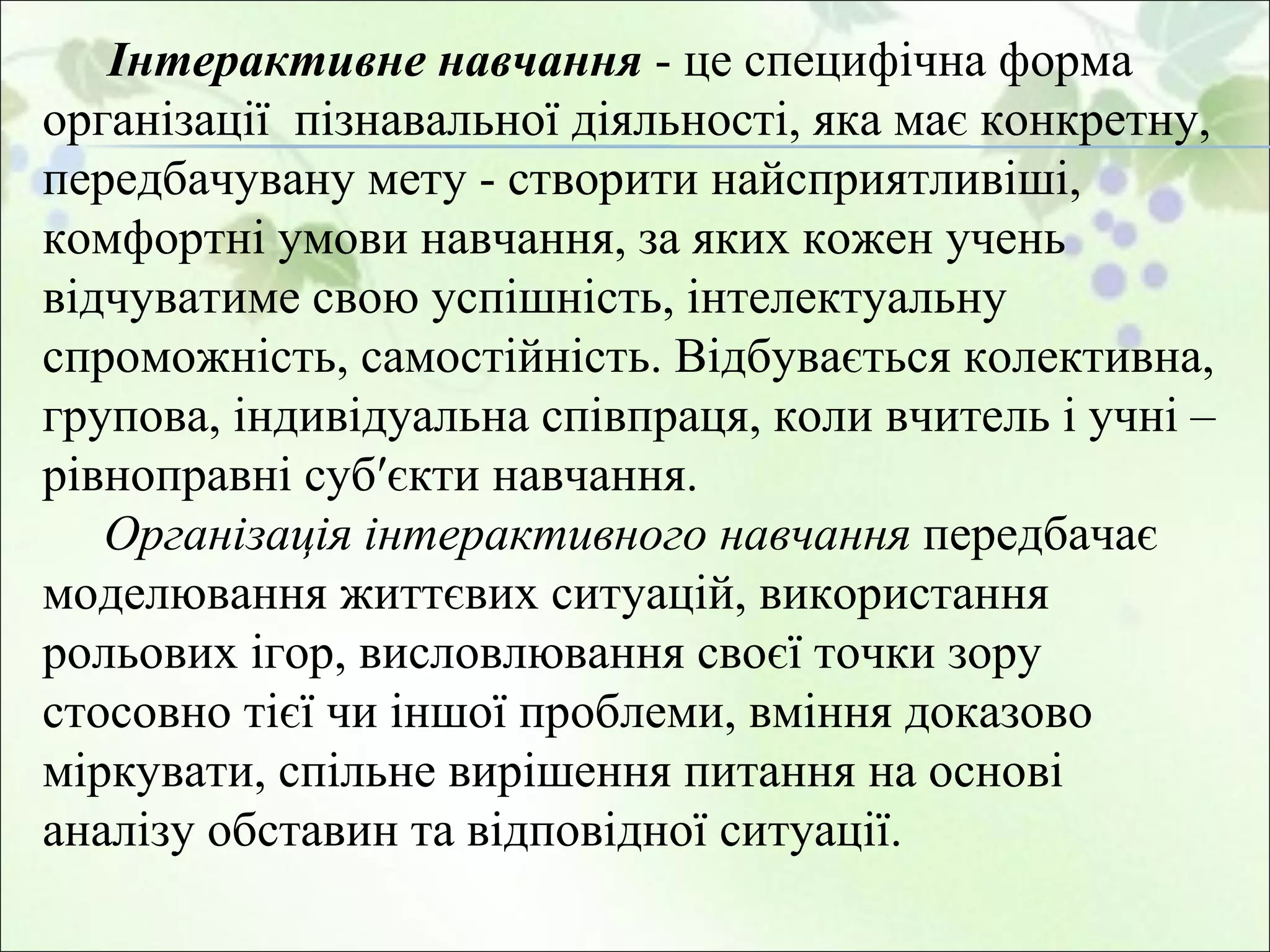 Інтерактивне навчання  -  це специфічна форма організації  пізнавальної діяльності, яка має конкретну, передбачувану мету - створити найсприятливіші, комфортні умови навчання, за яких кожен учень відчуватиме свою успішність, інтелектуальну спроможність, самостійність. Відбувається колективна, групова, індивідуальна співпраця, коли вчитель і учні – рівноправні суб′єкти навчання.  Організація інтерактивного навчання  передбачає моделювання життєвих ситуацій, використання рольових ігор, висловлювання своєї точки зору стосовно тієї чи іншої проблеми, вміння доказово міркувати, спільне вирішення питання на основі аналізу обставин та відповідної ситуації.  