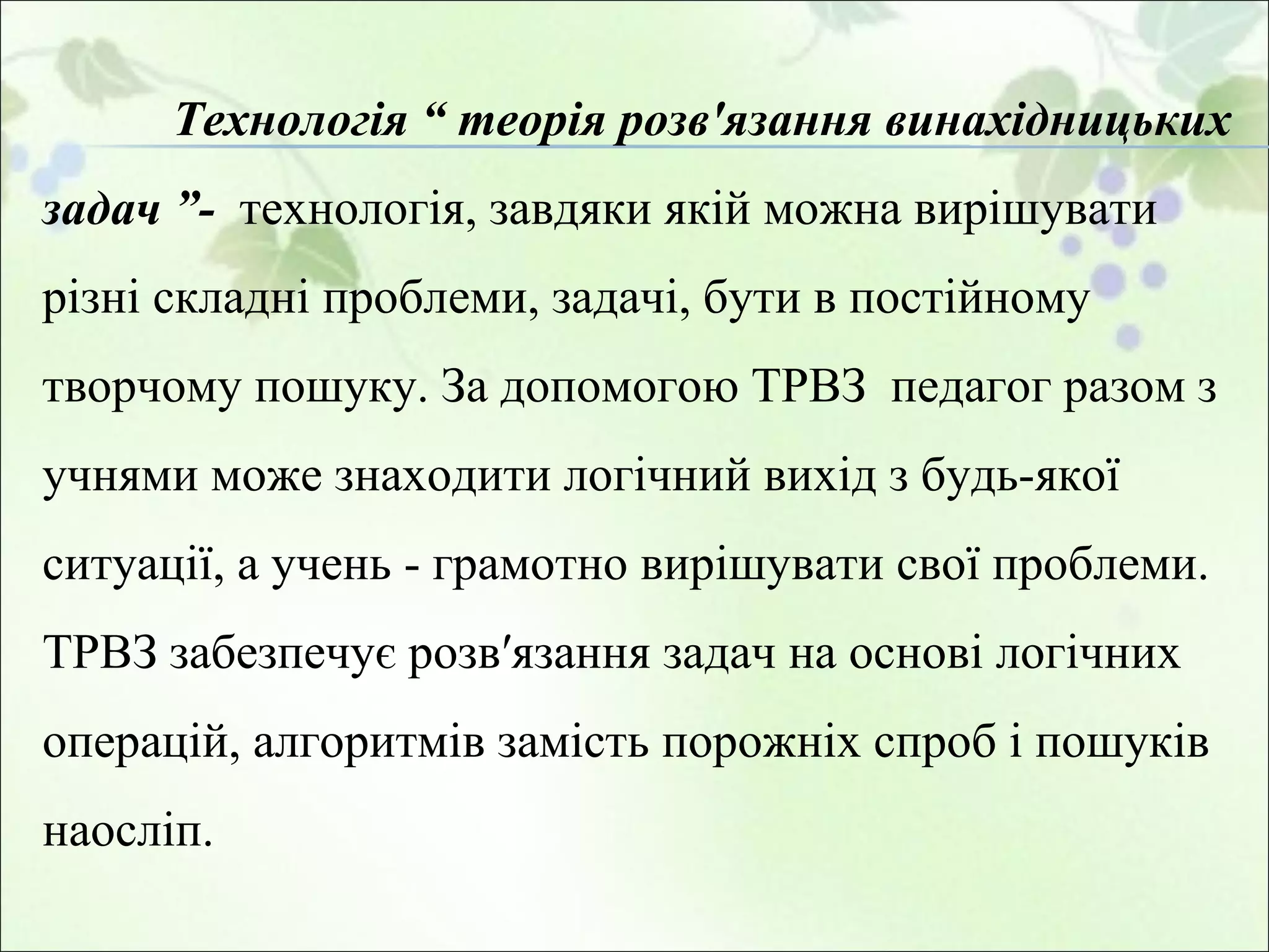Технологія “ теорія розв'язання винахідницьких задач ”-  технологія, завдяки якій можна вирішувати різні складні проблеми, задачі, бути в постійному творчому пошуку. За допомогою ТРВЗ  педагог разом з учнями може знаходити логічний вихід з будь-якої ситуації, а учень - грамотно вирішувати свої проблеми. ТРВЗ забезпечує розв′язання задач на основі логічних операцій, алгоритмів замість порожніх спроб і пошуків наосліп.  