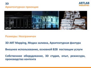 3D
Архитектурная проекция




ARTLAB
ARTLAB              ARTLAB
                   ARTLAB            ARTLAB
                                     ARTLAB
 ARTLAB


Размеры: Неограничен

3D ART Mapping, Медиа заливка, Архитектурная фактура

Внешнее использование, основной B2B поставщик услуги

Собственное оборудование, 3D студия, опыт, режиссура,
производство контента
 
