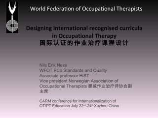 Designing international recognised curricula in Occupational Therapy 国际认证的作业治疗课程设计 Nils Erik Ness WFOT PCo Standards and Quality Associate professor HiST  Vice president Norwegian Association of Occupational Therapists 挪威作业治疗师协会副主席 CARM conference for Internationalization of  OT/PT Education July 22 nd -24 th  Xuzhou China 